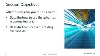 Session Objectives 
After this session, you will be able to: 
 Describe how to use the advanced 
reporting feature. 
 Describe the process of creating 
dashboards. 
6 © 2014 CA. ALL RIGHTS RESERVED. 
 