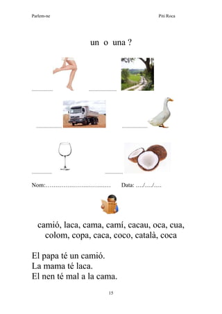 Parlem-ne Piti Roca
15
un o una ?
................... .........................
....................... .......................
.................. ................
Nom:…………………………… Data: …./…./….
camió, laca, cama, camí, cacau, oca, cua,
colom, copa, caca, coco, català, coca
El papa té un camió.
La mama té laca.
El nen té mal a la cama.
 