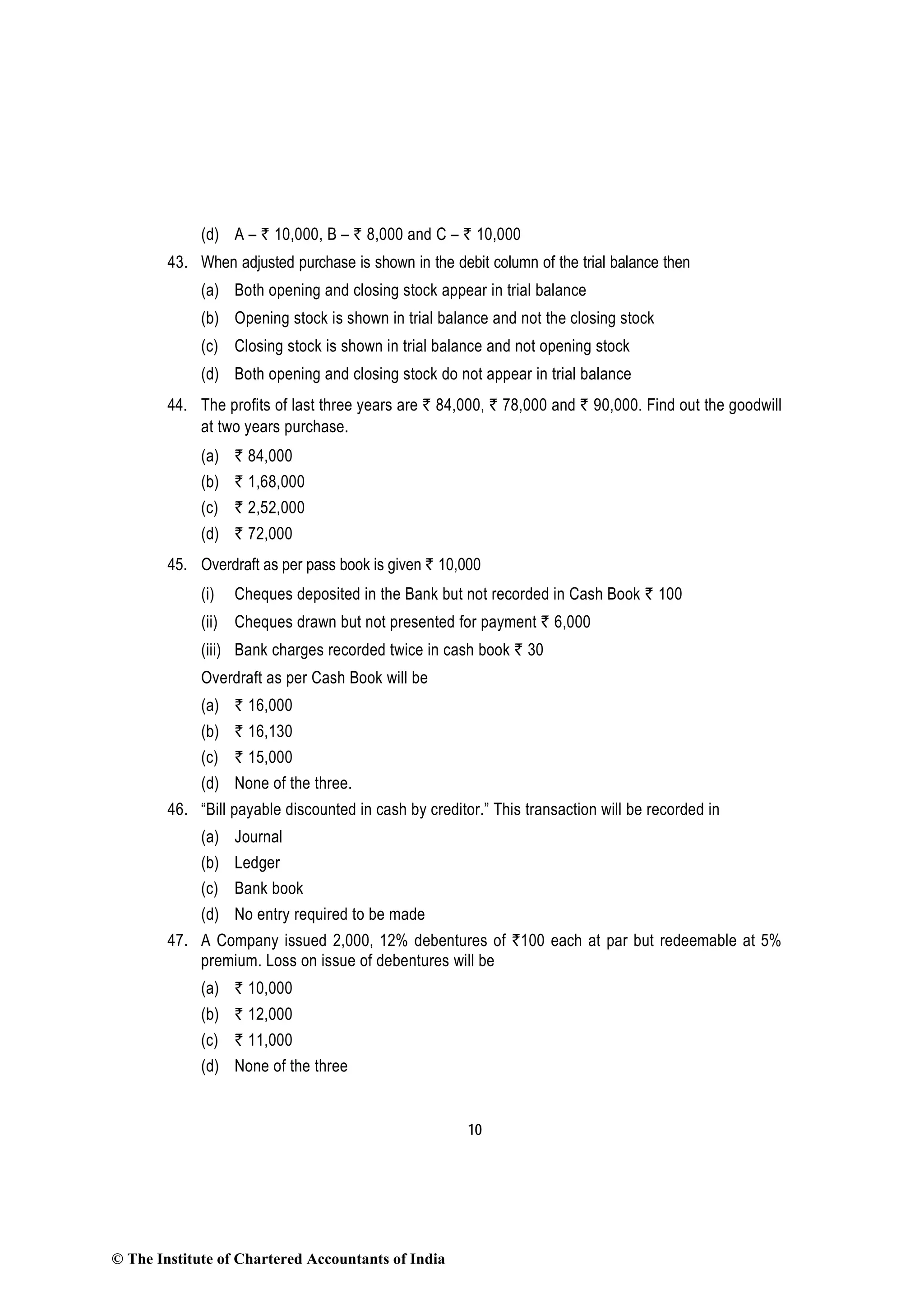10
(d) A – ` 10,000, B – ` 8,000 and C – ` 10,000
43. When adjusted purchase is shown in the debit column of the trial balance then
(a) Both opening and closing stock appear in trial balance
(b) Opening stock is shown in trial balance and not the closing stock
(c) Closing stock is shown in trial balance and not opening stock
(d) Both opening and closing stock do not appear in trial balance
44. The profits of last three years are ` 84,000, ` 78,000 and ` 90,000. Find out the goodwill
at two years purchase.
(a) ` 84,000
(b) ` 1,68,000
(c) ` 2,52,000
(d) ` 72,000
45. Overdraft as per pass book is given ` 10,000
(i) Cheques deposited in the Bank but not recorded in Cash Book ` 100
(ii) Cheques drawn but not presented for payment ` 6,000
(iii) Bank charges recorded twice in cash book ` 30
Overdraft as per Cash Book will be
(a) ` 16,000
(b) ` 16,130
(c) ` 15,000
(d) None of the three.
46. “Bill payable discounted in cash by creditor.” This transaction will be recorded in
(a) Journal
(b) Ledger
(c) Bank book
(d) No entry required to be made
47. A Company issued 2,000, 12% debentures of `100 each at par but redeemable at 5%
premium. Loss on issue of debentures will be
(a) ` 10,000
(b) ` 12,000
(c) ` 11,000
(d) None of the three
© The Institute of Chartered Accountants of India
 