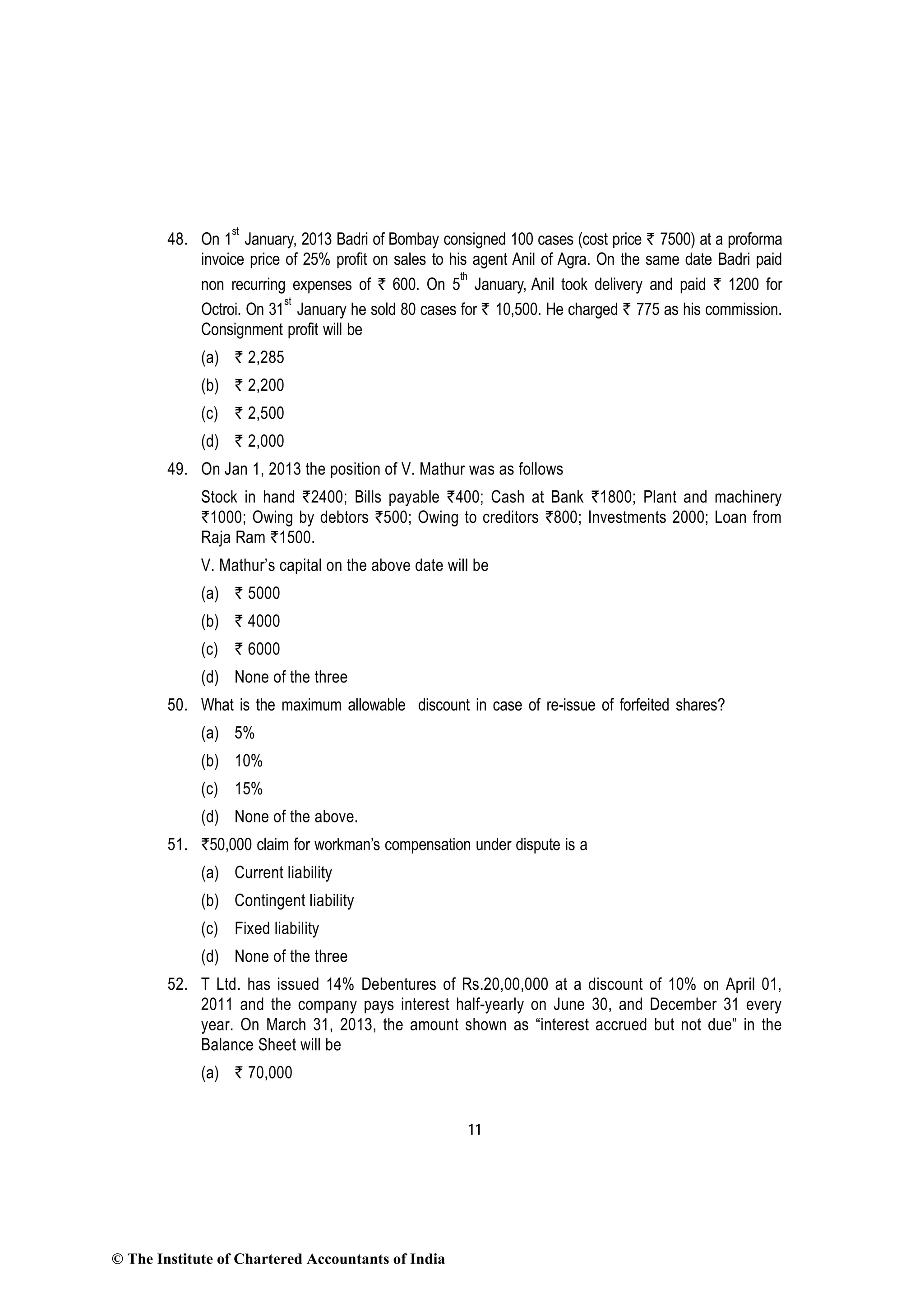 11
48. On 1
st
January, 2013 Badri of Bombay consigned 100 cases (cost price ` 7500) at a proforma
invoice price of 25% profit on sales to his agent Anil of Agra. On the same date Badri paid
non recurring expenses of ` 600. On 5
th
January, Anil took delivery and paid ` 1200 for
Octroi. On 31
st
January he sold 80 cases for ` 10,500. He charged ` 775 as his commission.
Consignment profit will be
(a) ` 2,285
(b) ` 2,200
(c) ` 2,500
(d) ` 2,000
49. On Jan 1, 2013 the position of V. Mathur was as follows
Stock in hand `2400; Bills payable `400; Cash at Bank `1800; Plant and machinery
`1000; Owing by debtors `500; Owing to creditors `800; Investments 2000; Loan from
Raja Ram `1500.
V. Mathur’s capital on the above date will be
(a) ` 5000
(b) ` 4000
(c) ` 6000
(d) None of the three
50. What is the maximum allowable discount in case of re-issue of forfeited shares?
(a) 5%
(b) 10%
(c) 15%
(d) None of the above.
51. `50,000 claim for workman’s compensation under dispute is a
(a) Current liability
(b) Contingent liability
(c) Fixed liability
(d) None of the three
52. T Ltd. has issued 14% Debentures of Rs.20,00,000 at a discount of 10% on April 01,
2011 and the company pays interest half-yearly on June 30, and December 31 every
year. On March 31, 2013, the amount shown as “interest accrued but not due” in the
Balance Sheet will be
(a) ` 70,000
© The Institute of Chartered Accountants of India
 