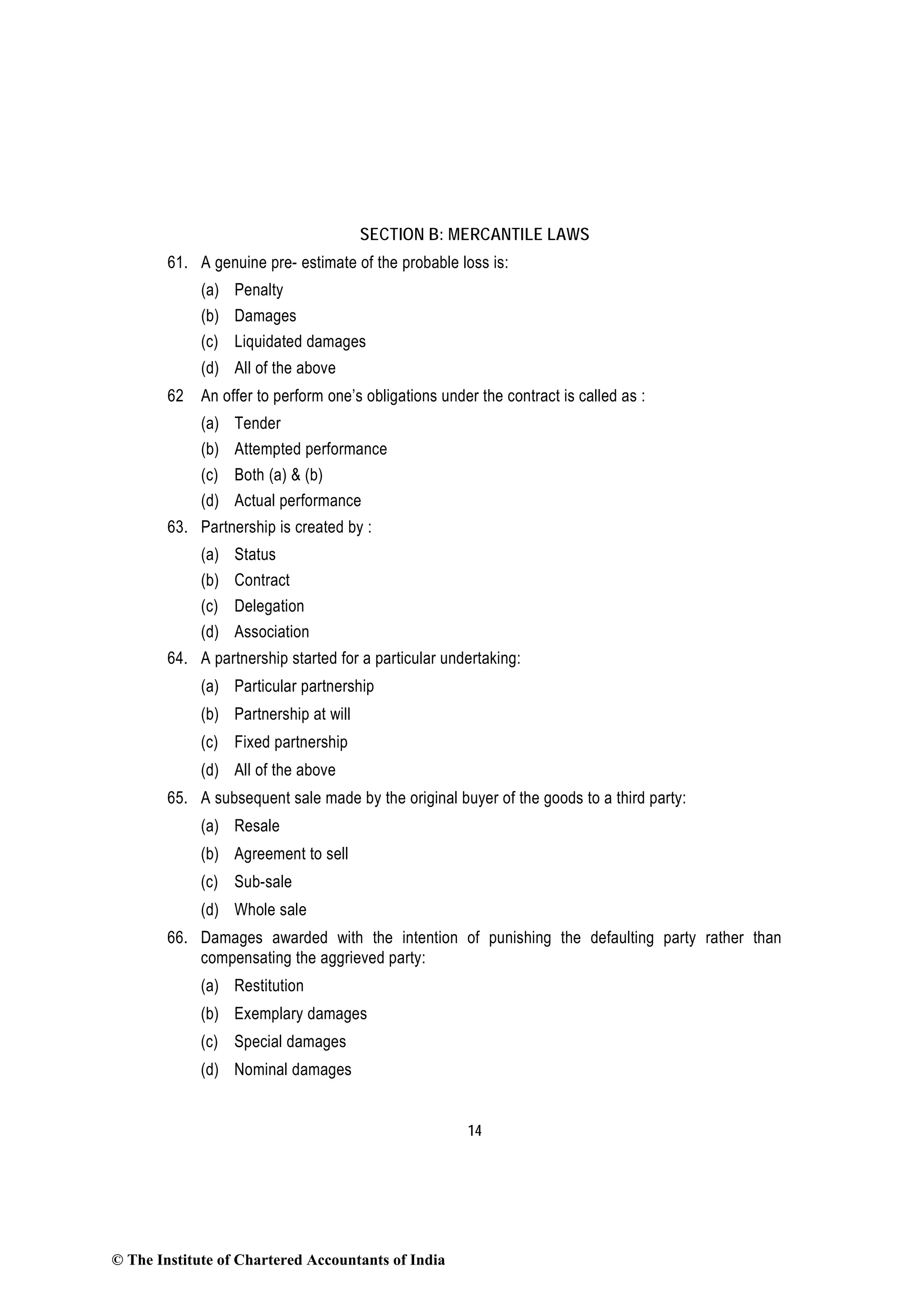 14
SECTION B: MERCANTILE LAWS
61. A genuine pre- estimate of the probable loss is:
(a) Penalty
(b) Damages
(c) Liquidated damages
(d) All of the above
62 An offer to perform one’s obligations under the contract is called as :
(a) Tender
(b) Attempted performance
(c) Both (a) & (b)
(d) Actual performance
63. Partnership is created by :
(a) Status
(b) Contract
(c) Delegation
(d) Association
64. A partnership started for a particular undertaking:
(a) Particular partnership
(b) Partnership at will
(c) Fixed partnership
(d) All of the above
65. A subsequent sale made by the original buyer of the goods to a third party:
(a) Resale
(b) Agreement to sell
(c) Sub-sale
(d) Whole sale
66. Damages awarded with the intention of punishing the defaulting party rather than
compensating the aggrieved party:
(a) Restitution
(b) Exemplary damages
(c) Special damages
(d) Nominal damages
© The Institute of Chartered Accountants of India
 