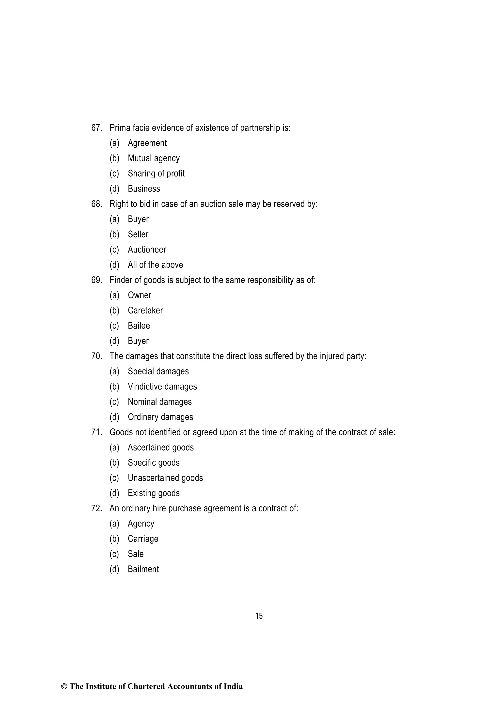 15
67. Prima facie evidence of existence of partnership is:
(a) Agreement
(b) Mutual agency
(c) Sharing of profit
(d) Business
68. Right to bid in case of an auction sale may be reserved by:
(a) Buyer
(b) Seller
(c) Auctioneer
(d) All of the above
69. Finder of goods is subject to the same responsibility as of:
(a) Owner
(b) Caretaker
(c) Bailee
(d) Buyer
70. The damages that constitute the direct loss suffered by the injured party:
(a) Special damages
(b) Vindictive damages
(c) Nominal damages
(d) Ordinary damages
71. Goods not identified or agreed upon at the time of making of the contract of sale:
(a) Ascertained goods
(b) Specific goods
(c) Unascertained goods
(d) Existing goods
72. An ordinary hire purchase agreement is a contract of:
(a) Agency
(b) Carriage
(c) Sale
(d) Bailment
© The Institute of Chartered Accountants of India
 