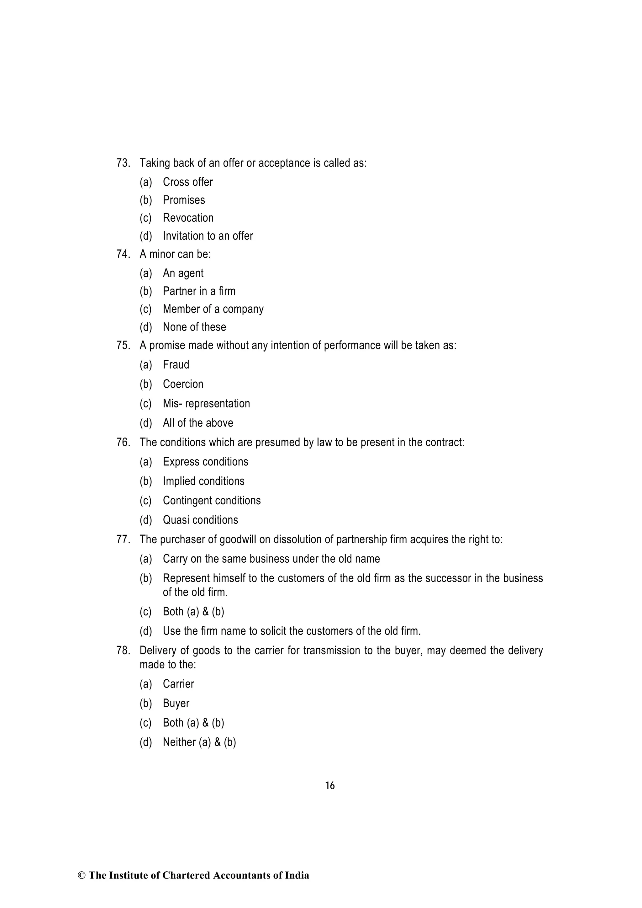 16
73. Taking back of an offer or acceptance is called as:
(a) Cross offer
(b) Promises
(c) Revocation
(d) Invitation to an offer
74. A minor can be:
(a) An agent
(b) Partner in a firm
(c) Member of a company
(d) None of these
75. A promise made without any intention of performance will be taken as:
(a) Fraud
(b) Coercion
(c) Mis- representation
(d) All of the above
76. The conditions which are presumed by law to be present in the contract:
(a) Express conditions
(b) Implied conditions
(c) Contingent conditions
(d) Quasi conditions
77. The purchaser of goodwill on dissolution of partnership firm acquires the right to:
(a) Carry on the same business under the old name
(b) Represent himself to the customers of the old firm as the successor in the business
of the old firm.
(c) Both (a) & (b)
(d) Use the firm name to solicit the customers of the old firm.
78. Delivery of goods to the carrier for transmission to the buyer, may deemed the delivery
made to the:
(a) Carrier
(b) Buyer
(c) Both (a) & (b)
(d) Neither (a) & (b)
© The Institute of Chartered Accountants of India
 