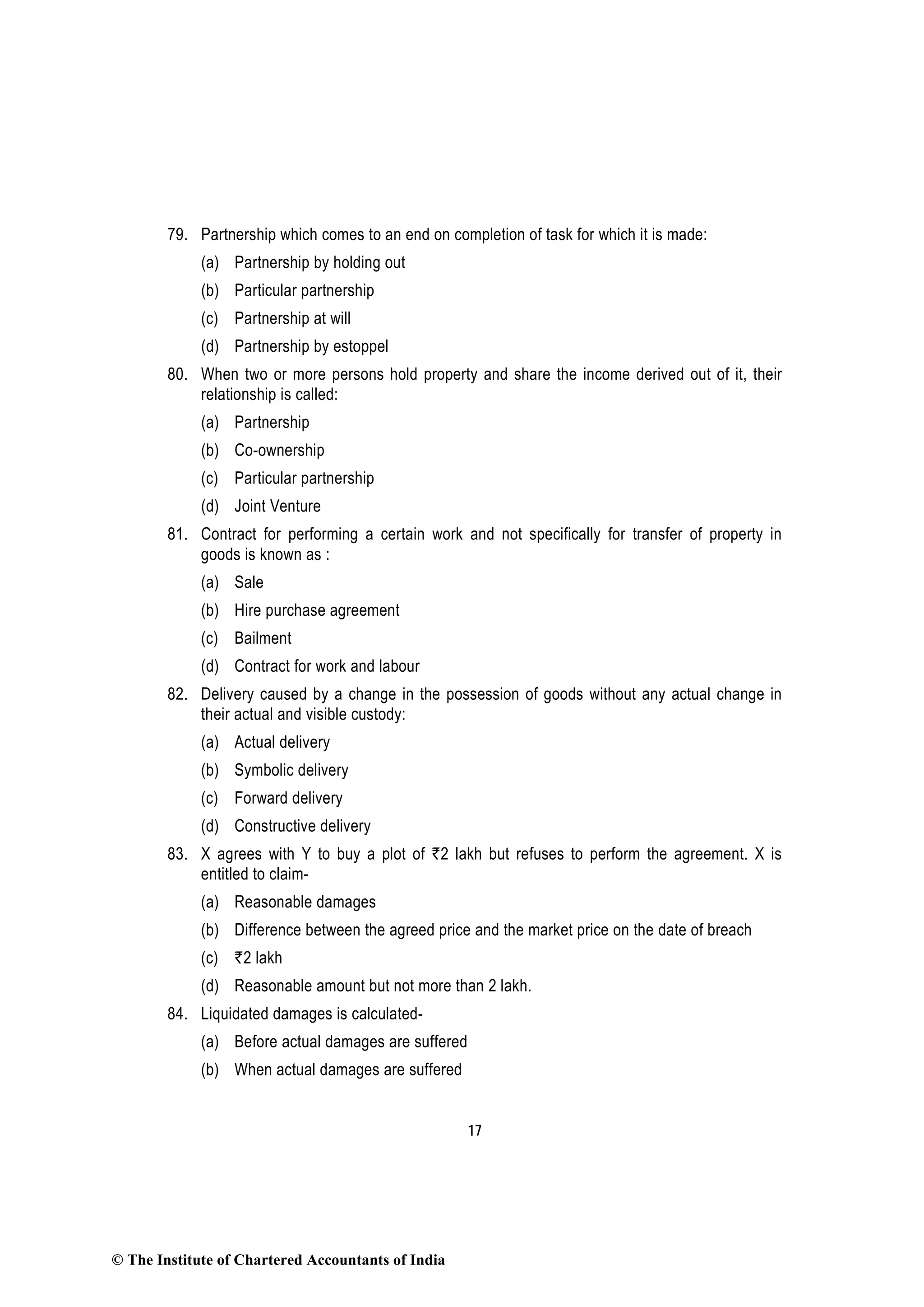 17
79. Partnership which comes to an end on completion of task for which it is made:
(a) Partnership by holding out
(b) Particular partnership
(c) Partnership at will
(d) Partnership by estoppel
80. When two or more persons hold property and share the income derived out of it, their
relationship is called:
(a) Partnership
(b) Co-ownership
(c) Particular partnership
(d) Joint Venture
81. Contract for performing a certain work and not specifically for transfer of property in
goods is known as :
(a) Sale
(b) Hire purchase agreement
(c) Bailment
(d) Contract for work and labour
82. Delivery caused by a change in the possession of goods without any actual change in
their actual and visible custody:
(a) Actual delivery
(b) Symbolic delivery
(c) Forward delivery
(d) Constructive delivery
83. X agrees with Y to buy a plot of `2 lakh but refuses to perform the agreement. X is
entitled to claim-
(a) Reasonable damages
(b) Difference between the agreed price and the market price on the date of breach
(c) `2 lakh
(d) Reasonable amount but not more than 2 lakh.
84. Liquidated damages is calculated-
(a) Before actual damages are suffered
(b) When actual damages are suffered
© The Institute of Chartered Accountants of India
 