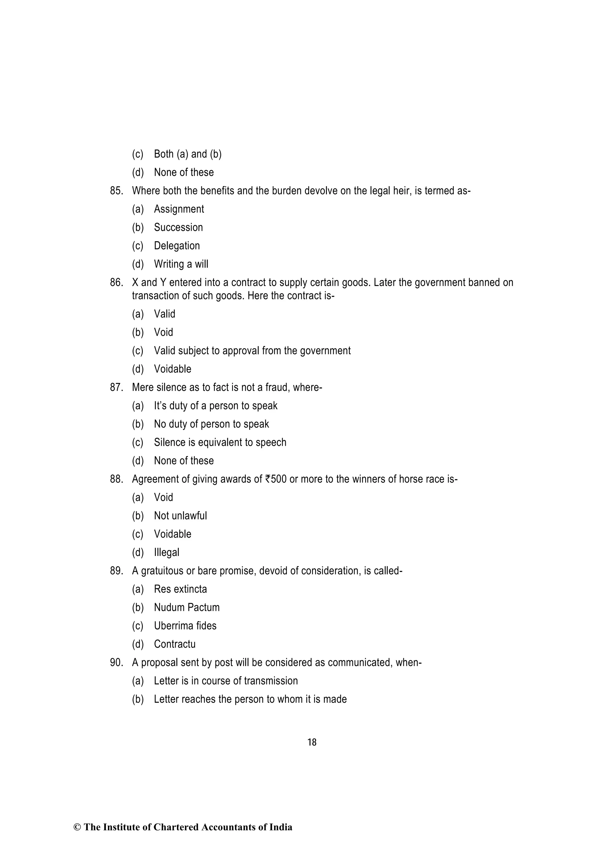 18
(c) Both (a) and (b)
(d) None of these
85. Where both the benefits and the burden devolve on the legal heir, is termed as-
(a) Assignment
(b) Succession
(c) Delegation
(d) Writing a will
86. X and Y entered into a contract to supply certain goods. Later the government banned on
transaction of such goods. Here the contract is-
(a) Valid
(b) Void
(c) Valid subject to approval from the government
(d) Voidable
87. Mere silence as to fact is not a fraud, where-
(a) It’s duty of a person to speak
(b) No duty of person to speak
(c) Silence is equivalent to speech
(d) None of these
88. Agreement of giving awards of `500 or more to the winners of horse race is-
(a) Void
(b) Not unlawful
(c) Voidable
(d) Illegal
89. A gratuitous or bare promise, devoid of consideration, is called-
(a) Res extincta
(b) Nudum Pactum
(c) Uberrima fides
(d) Contractu
90. A proposal sent by post will be considered as communicated, when-
(a) Letter is in course of transmission
(b) Letter reaches the person to whom it is made
© The Institute of Chartered Accountants of India
 