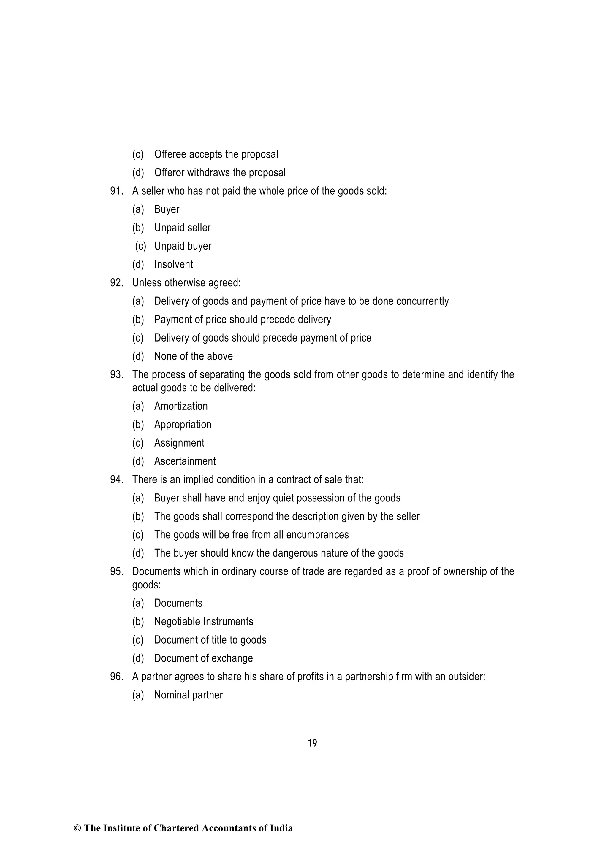 19
(c) Offeree accepts the proposal
(d) Offeror withdraws the proposal
91. A seller who has not paid the whole price of the goods sold:
(a) Buyer
(b) Unpaid seller
(c) Unpaid buyer
(d) Insolvent
92. Unless otherwise agreed:
(a) Delivery of goods and payment of price have to be done concurrently
(b) Payment of price should precede delivery
(c) Delivery of goods should precede payment of price
(d) None of the above
93. The process of separating the goods sold from other goods to determine and identify the
actual goods to be delivered:
(a) Amortization
(b) Appropriation
(c) Assignment
(d) Ascertainment
94. There is an implied condition in a contract of sale that:
(a) Buyer shall have and enjoy quiet possession of the goods
(b) The goods shall correspond the description given by the seller
(c) The goods will be free from all encumbrances
(d) The buyer should know the dangerous nature of the goods
95. Documents which in ordinary course of trade are regarded as a proof of ownership of the
goods:
(a) Documents
(b) Negotiable Instruments
(c) Document of title to goods
(d) Document of exchange
96. A partner agrees to share his share of profits in a partnership firm with an outsider:
(a) Nominal partner
© The Institute of Chartered Accountants of India
 