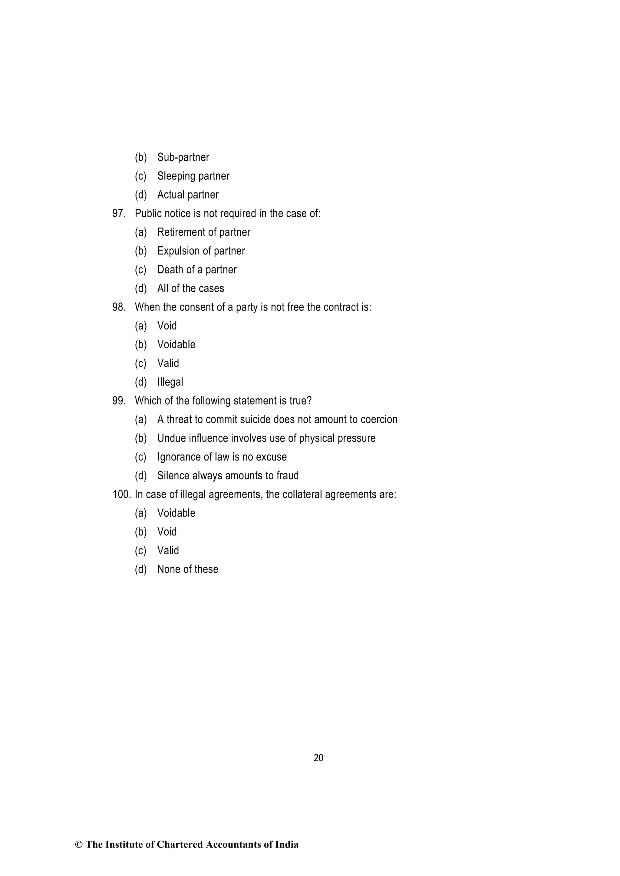 20
(b) Sub-partner
(c) Sleeping partner
(d) Actual partner
97. Public notice is not required in the case of:
(a) Retirement of partner
(b) Expulsion of partner
(c) Death of a partner
(d) All of the cases
98. When the consent of a party is not free the contract is:
(a) Void
(b) Voidable
(c) Valid
(d) Illegal
99. Which of the following statement is true?
(a) A threat to commit suicide does not amount to coercion
(b) Undue influence involves use of physical pressure
(c) Ignorance of law is no excuse
(d) Silence always amounts to fraud
100. In case of illegal agreements, the collateral agreements are:
(a) Voidable
(b) Void
(c) Valid
(d) None of these
© The Institute of Chartered Accountants of India
 