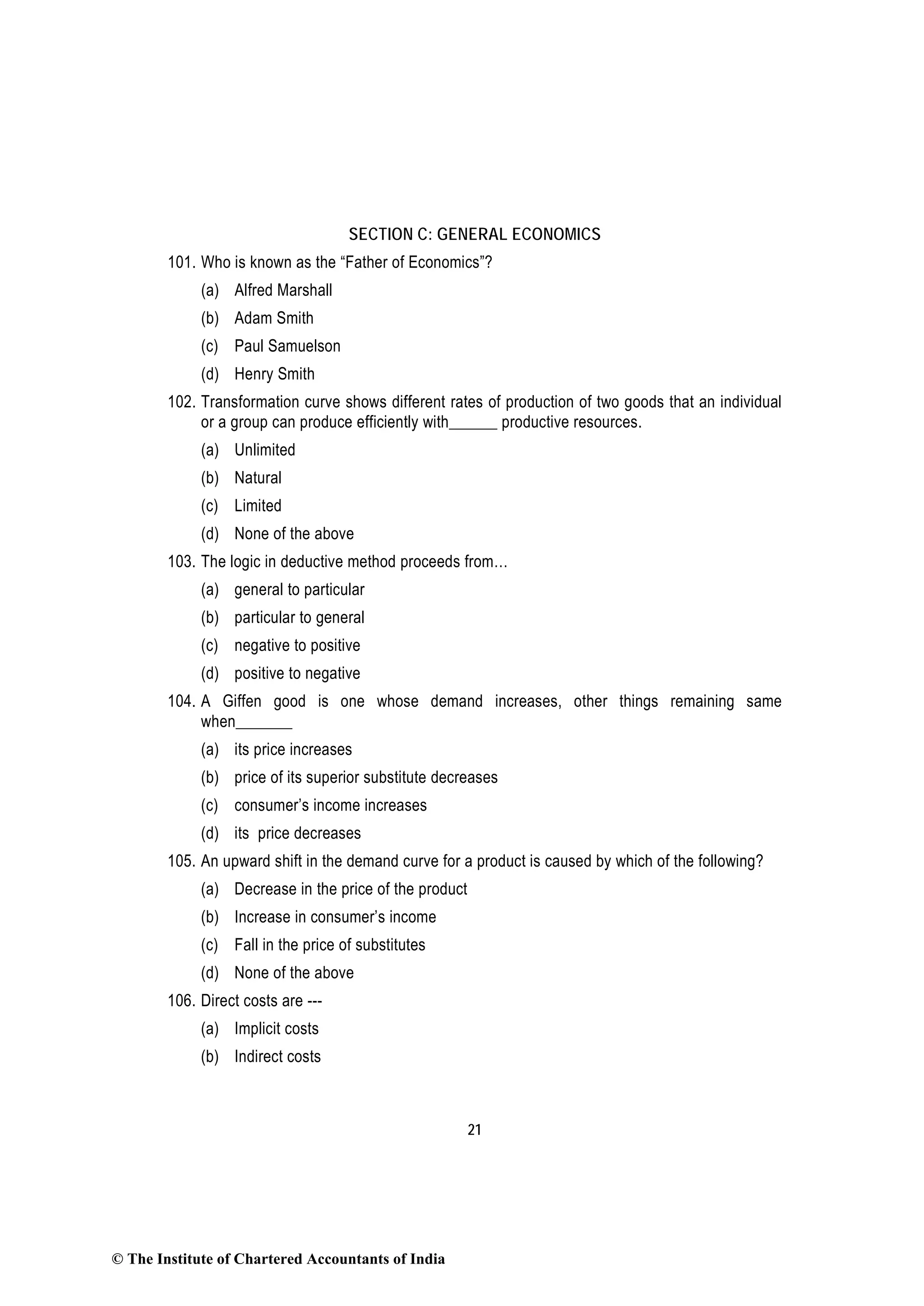 21
SECTION C: GENERAL ECONOMICS
101. Who is known as the “Father of Economics”?
(a) Alfred Marshall
(b) Adam Smith
(c) Paul Samuelson
(d) Henry Smith
102. Transformation curve shows different rates of production of two goods that an individual
or a group can produce efficiently with______ productive resources.
(a) Unlimited
(b) Natural
(c) Limited
(d) None of the above
103. The logic in deductive method proceeds from…
(a) general to particular
(b) particular to general
(c) negative to positive
(d) positive to negative
104. A Giffen good is one whose demand increases, other things remaining same
when_______
(a) its price increases
(b) price of its superior substitute decreases
(c) consumer’s income increases
(d) its price decreases
105. An upward shift in the demand curve for a product is caused by which of the following?
(a) Decrease in the price of the product
(b) Increase in consumer’s income
(c) Fall in the price of substitutes
(d) None of the above
106. Direct costs are ---
(a) Implicit costs
(b) Indirect costs
© The Institute of Chartered Accountants of India
 