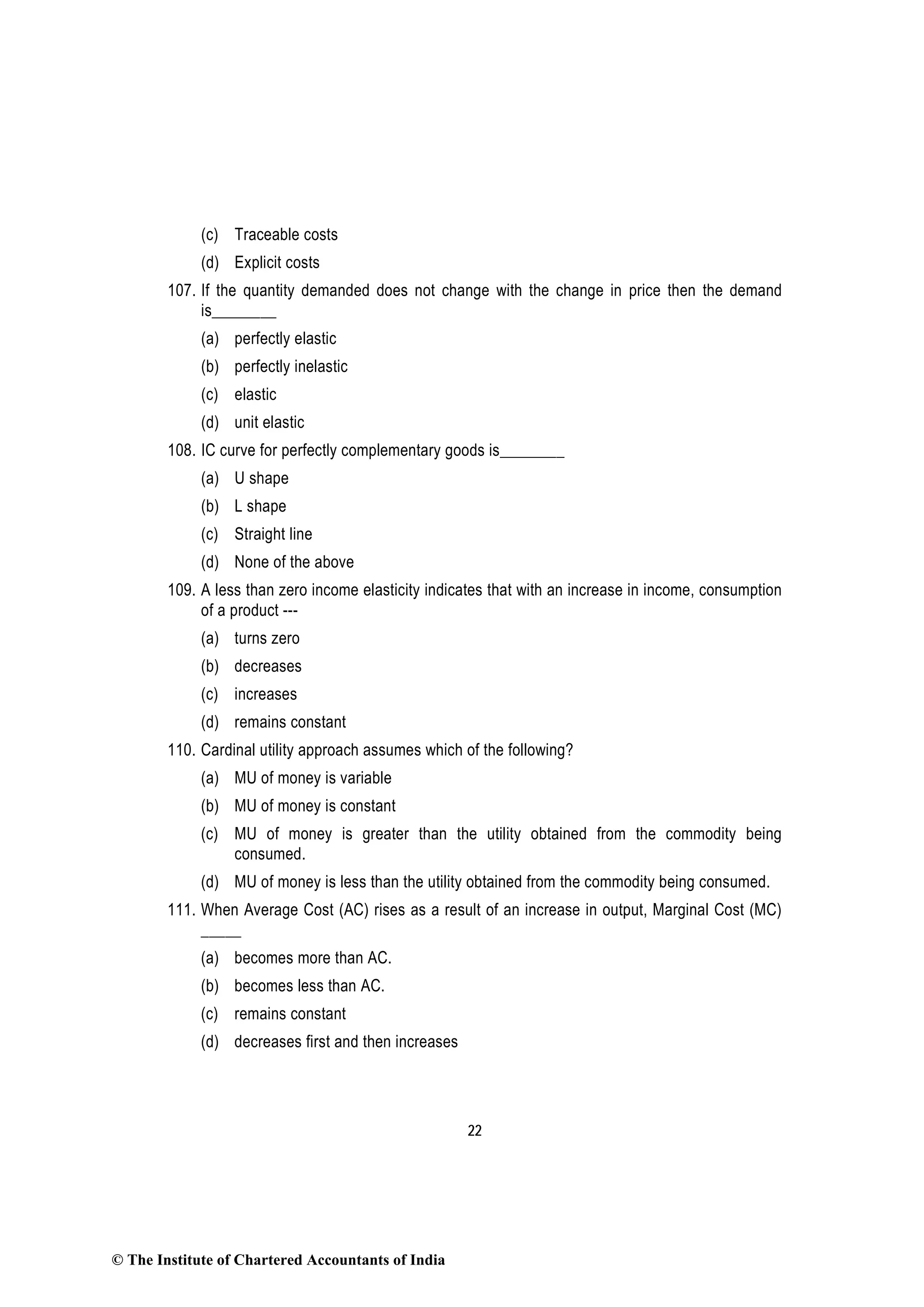 22
(c) Traceable costs
(d) Explicit costs
107. If the quantity demanded does not change with the change in price then the demand
is________
(a) perfectly elastic
(b) perfectly inelastic
(c) elastic
(d) unit elastic
108. IC curve for perfectly complementary goods is________
(a) U shape
(b) L shape
(c) Straight line
(d) None of the above
109. A less than zero income elasticity indicates that with an increase in income, consumption
of a product ---
(a) turns zero
(b) decreases
(c) increases
(d) remains constant
110. Cardinal utility approach assumes which of the following?
(a) MU of money is variable
(b) MU of money is constant
(c) MU of money is greater than the utility obtained from the commodity being
consumed.
(d) MU of money is less than the utility obtained from the commodity being consumed.
111. When Average Cost (AC) rises as a result of an increase in output, Marginal Cost (MC)
_____
(a) becomes more than AC.
(b) becomes less than AC.
(c) remains constant
(d) decreases first and then increases
© The Institute of Chartered Accountants of India
 