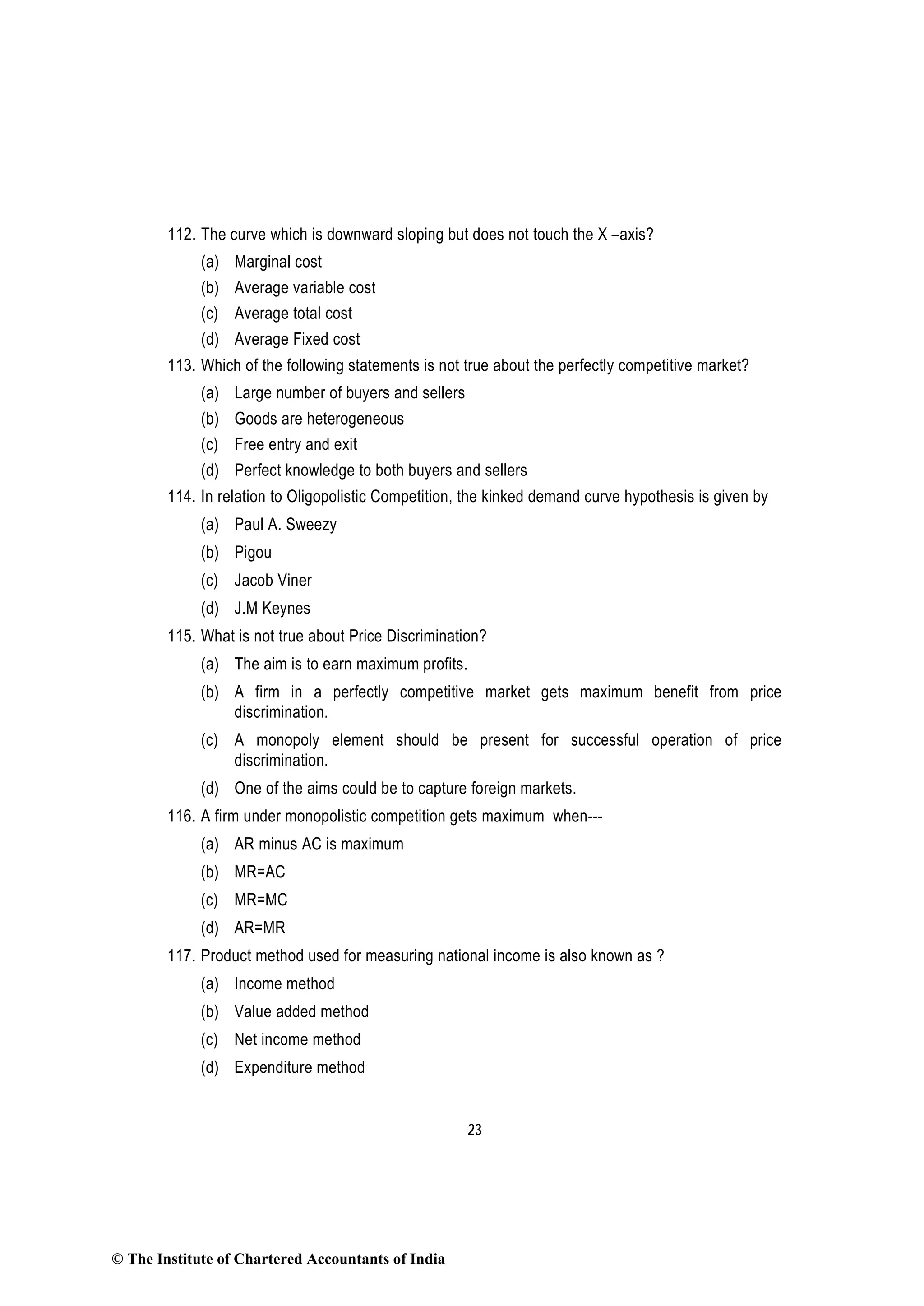 23
112. The curve which is downward sloping but does not touch the X –axis?
(a) Marginal cost
(b) Average variable cost
(c) Average total cost
(d) Average Fixed cost
113. Which of the following statements is not true about the perfectly competitive market?
(a) Large number of buyers and sellers
(b) Goods are heterogeneous
(c) Free entry and exit
(d) Perfect knowledge to both buyers and sellers
114. In relation to Oligopolistic Competition, the kinked demand curve hypothesis is given by
(a) Paul A. Sweezy
(b) Pigou
(c) Jacob Viner
(d) J.M Keynes
115. What is not true about Price Discrimination?
(a) The aim is to earn maximum profits.
(b) A firm in a perfectly competitive market gets maximum benefit from price
discrimination.
(c) A monopoly element should be present for successful operation of price
discrimination.
(d) One of the aims could be to capture foreign markets.
116. A firm under monopolistic competition gets maximum when---
(a) AR minus AC is maximum
(b) MR=AC
(c) MR=MC
(d) AR=MR
117. Product method used for measuring national income is also known as ?
(a) Income method
(b) Value added method
(c) Net income method
(d) Expenditure method
© The Institute of Chartered Accountants of India
 