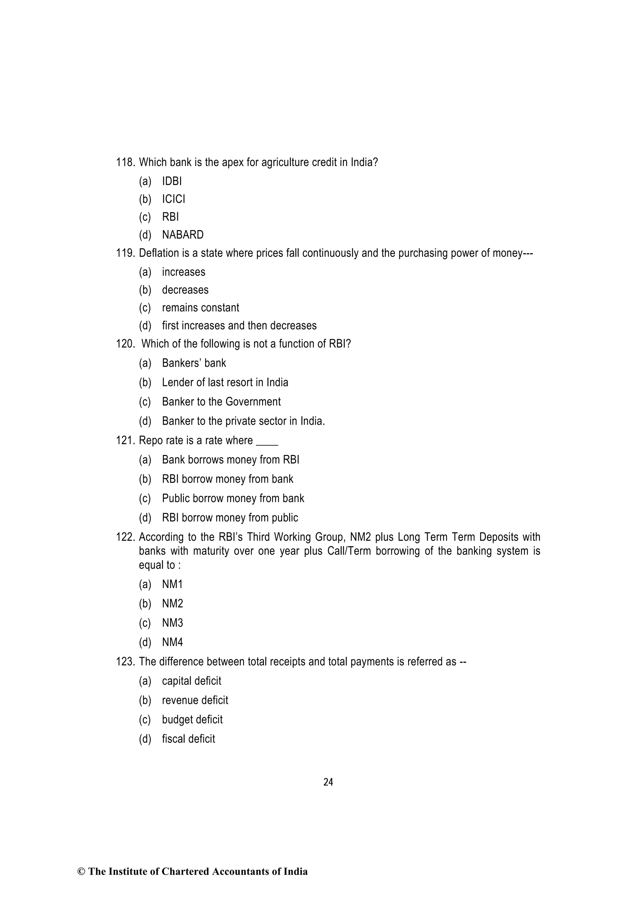 24
118. Which bank is the apex for agriculture credit in India?
(a) IDBI
(b) ICICI
(c) RBI
(d) NABARD
119. Deflation is a state where prices fall continuously and the purchasing power of money---
(a) increases
(b) decreases
(c) remains constant
(d) first increases and then decreases
120. Which of the following is not a function of RBI?
(a) Bankers’ bank
(b) Lender of last resort in India
(c) Banker to the Government
(d) Banker to the private sector in India.
121. Repo rate is a rate where ____
(a) Bank borrows money from RBI
(b) RBI borrow money from bank
(c) Public borrow money from bank
(d) RBI borrow money from public
122. According to the RBI’s Third Working Group, NM2 plus Long Term Term Deposits with
banks with maturity over one year plus Call/Term borrowing of the banking system is
equal to :
(a) NM1
(b) NM2
(c) NM3
(d) NM4
123. The difference between total receipts and total payments is referred as --
(a) capital deficit
(b) revenue deficit
(c) budget deficit
(d) fiscal deficit
© The Institute of Chartered Accountants of India
 
