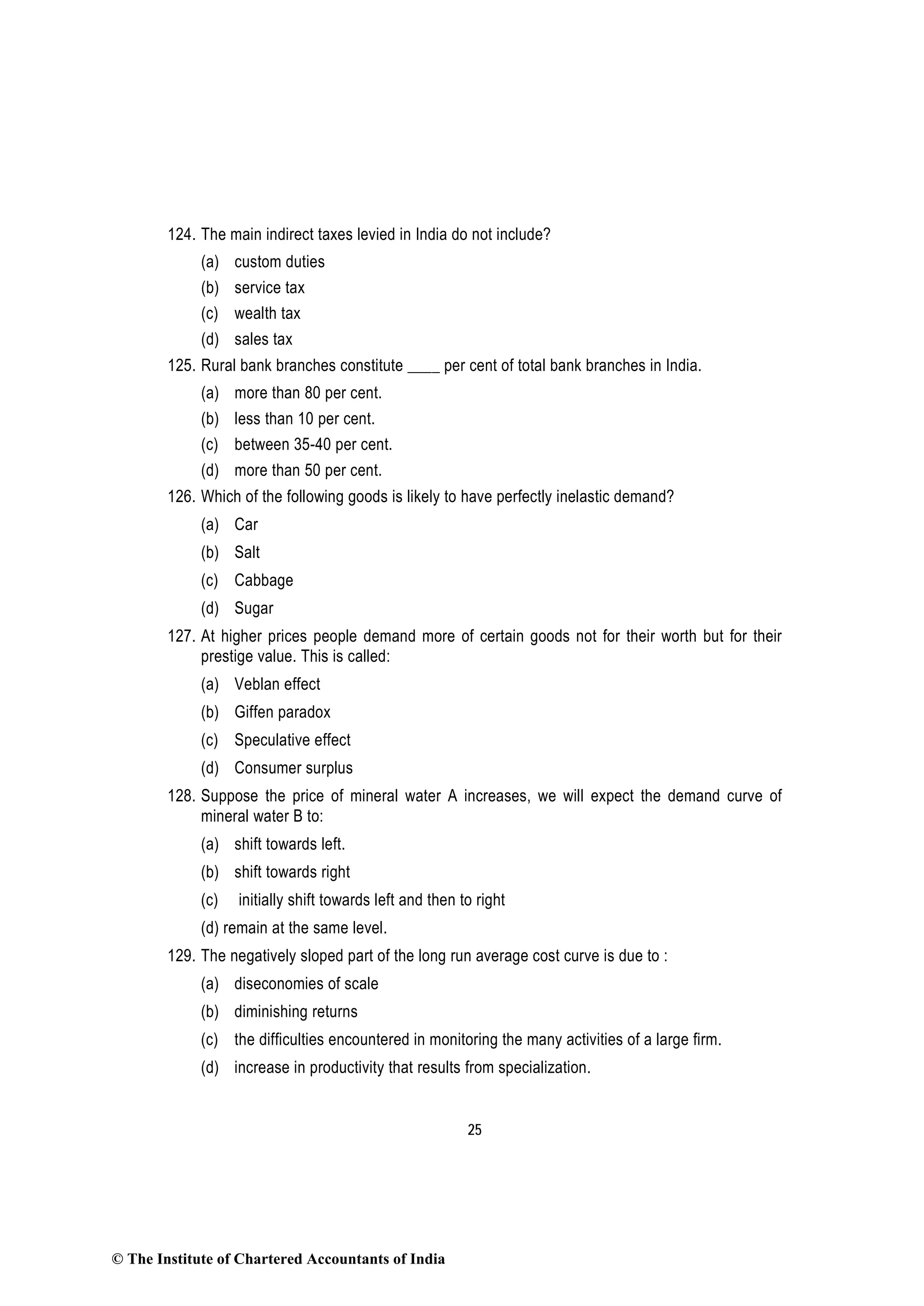 25
124. The main indirect taxes levied in India do not include?
(a) custom duties
(b) service tax
(c) wealth tax
(d) sales tax
125. Rural bank branches constitute ____ per cent of total bank branches in India.
(a) more than 80 per cent.
(b) less than 10 per cent.
(c) between 35-40 per cent.
(d) more than 50 per cent.
126. Which of the following goods is likely to have perfectly inelastic demand?
(a) Car
(b) Salt
(c) Cabbage
(d) Sugar
127. At higher prices people demand more of certain goods not for their worth but for their
prestige value. This is called:
(a) Veblan effect
(b) Giffen paradox
(c) Speculative effect
(d) Consumer surplus
128. Suppose the price of mineral water A increases, we will expect the demand curve of
mineral water B to:
(a) shift towards left.
(b) shift towards right
(c) initially shift towards left and then to right
(d) remain at the same level.
129. The negatively sloped part of the long run average cost curve is due to :
(a) diseconomies of scale
(b) diminishing returns
(c) the difficulties encountered in monitoring the many activities of a large firm.
(d) increase in productivity that results from specialization.
© The Institute of Chartered Accountants of India
 