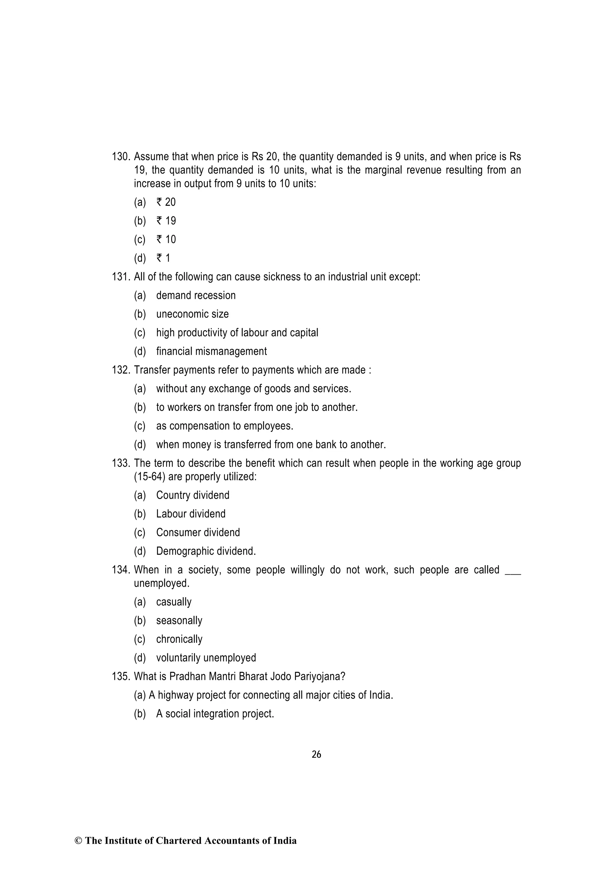 26
130. Assume that when price is Rs 20, the quantity demanded is 9 units, and when price is Rs
19, the quantity demanded is 10 units, what is the marginal revenue resulting from an
increase in output from 9 units to 10 units:
(a) ` 20
(b) ` 19
(c) ` 10
(d) ` 1
131. All of the following can cause sickness to an industrial unit except:
(a) demand recession
(b) uneconomic size
(c) high productivity of labour and capital
(d) financial mismanagement
132. Transfer payments refer to payments which are made :
(a) without any exchange of goods and services.
(b) to workers on transfer from one job to another.
(c) as compensation to employees.
(d) when money is transferred from one bank to another.
133. The term to describe the benefit which can result when people in the working age group
(15-64) are properly utilized:
(a) Country dividend
(b) Labour dividend
(c) Consumer dividend
(d) Demographic dividend.
134. When in a society, some people willingly do not work, such people are called ___
unemployed.
(a) casually
(b) seasonally
(c) chronically
(d) voluntarily unemployed
135. What is Pradhan Mantri Bharat Jodo Pariyojana?
(a) A highway project for connecting all major cities of India.
(b) A social integration project.
© The Institute of Chartered Accountants of India
 
