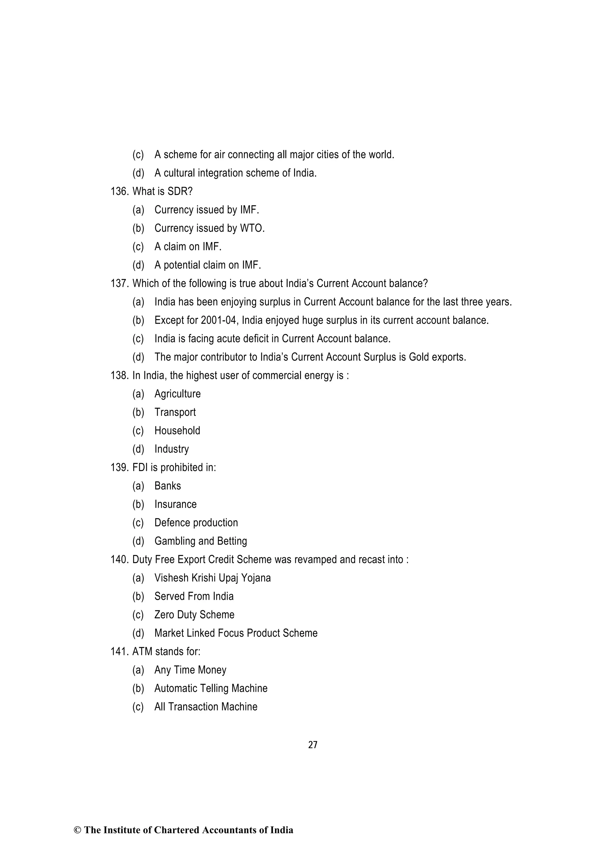 27
(c) A scheme for air connecting all major cities of the world.
(d) A cultural integration scheme of India.
136. What is SDR?
(a) Currency issued by IMF.
(b) Currency issued by WTO.
(c) A claim on IMF.
(d) A potential claim on IMF.
137. Which of the following is true about India’s Current Account balance?
(a) India has been enjoying surplus in Current Account balance for the last three years.
(b) Except for 2001-04, India enjoyed huge surplus in its current account balance.
(c) India is facing acute deficit in Current Account balance.
(d) The major contributor to India’s Current Account Surplus is Gold exports.
138. In India, the highest user of commercial energy is :
(a) Agriculture
(b) Transport
(c) Household
(d) Industry
139. FDI is prohibited in:
(a) Banks
(b) Insurance
(c) Defence production
(d) Gambling and Betting
140. Duty Free Export Credit Scheme was revamped and recast into :
(a) Vishesh Krishi Upaj Yojana
(b) Served From India
(c) Zero Duty Scheme
(d) Market Linked Focus Product Scheme
141. ATM stands for:
(a) Any Time Money
(b) Automatic Telling Machine
(c) All Transaction Machine
© The Institute of Chartered Accountants of India
 