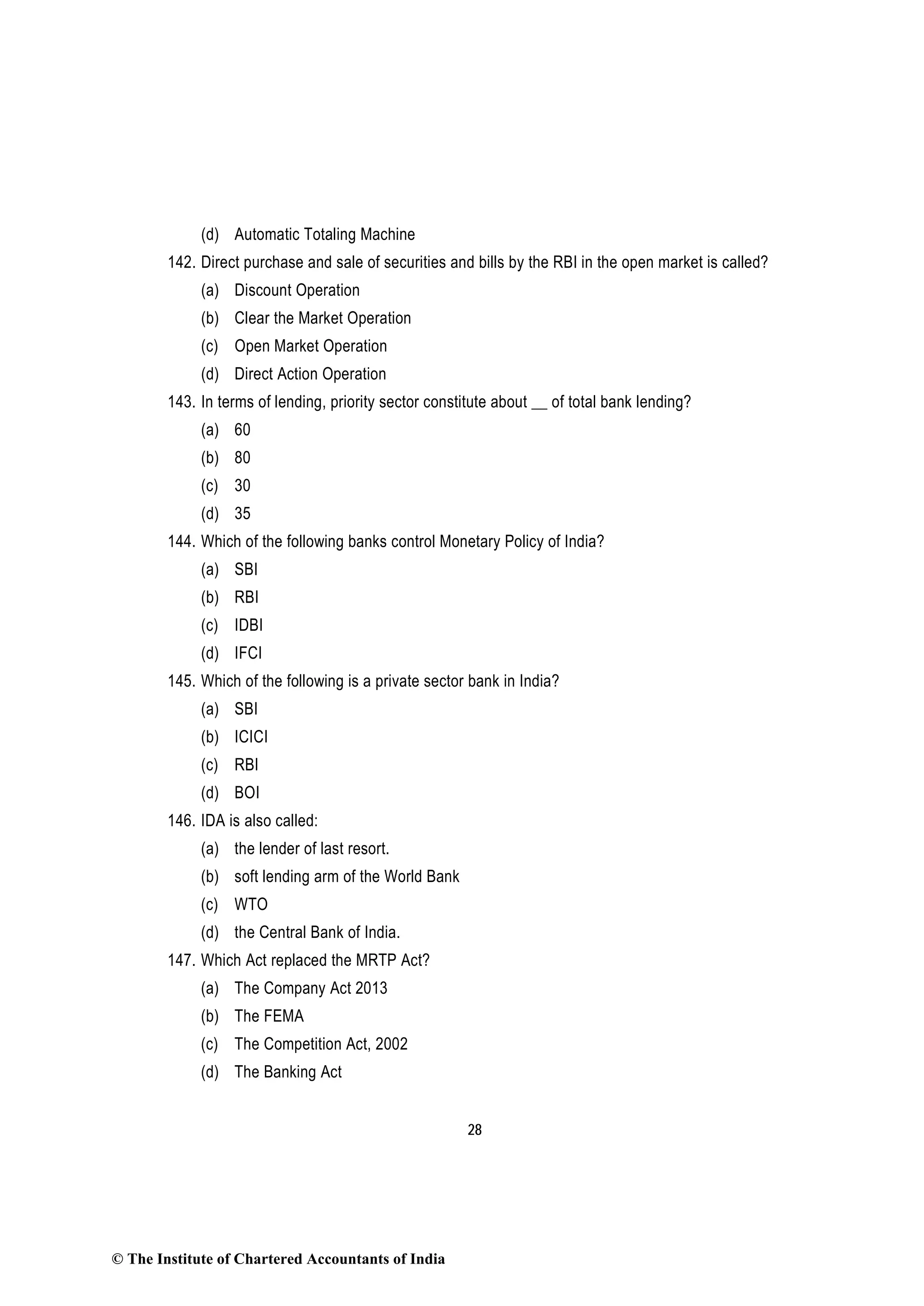 28
(d) Automatic Totaling Machine
142. Direct purchase and sale of securities and bills by the RBI in the open market is called?
(a) Discount Operation
(b) Clear the Market Operation
(c) Open Market Operation
(d) Direct Action Operation
143. In terms of lending, priority sector constitute about __ of total bank lending?
(a) 60
(b) 80
(c) 30
(d) 35
144. Which of the following banks control Monetary Policy of India?
(a) SBI
(b) RBI
(c) IDBI
(d) IFCI
145. Which of the following is a private sector bank in India?
(a) SBI
(b) ICICI
(c) RBI
(d) BOI
146. IDA is also called:
(a) the lender of last resort.
(b) soft lending arm of the World Bank
(c) WTO
(d) the Central Bank of India.
147. Which Act replaced the MRTP Act?
(a) The Company Act 2013
(b) The FEMA
(c) The Competition Act, 2002
(d) The Banking Act
© The Institute of Chartered Accountants of India
 