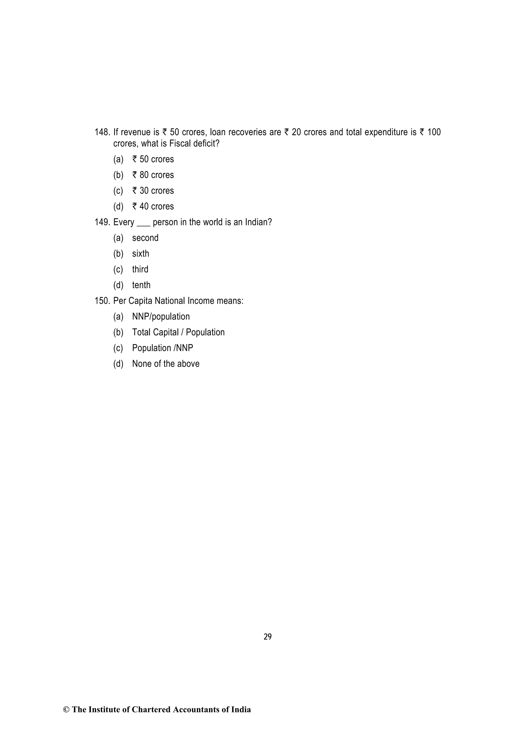 29
148. If revenue is ` 50 crores, loan recoveries are ` 20 crores and total expenditure is ` 100
crores, what is Fiscal deficit?
(a) ` 50 crores
(b) ` 80 crores
(c) ` 30 crores
(d) ` 40 crores
149. Every ___ person in the world is an Indian?
(a) second
(b) sixth
(c) third
(d) tenth
150. Per Capita National Income means:
(a) NNP/population
(b) Total Capital / Population
(c) Population /NNP
(d) None of the above
© The Institute of Chartered Accountants of India
 