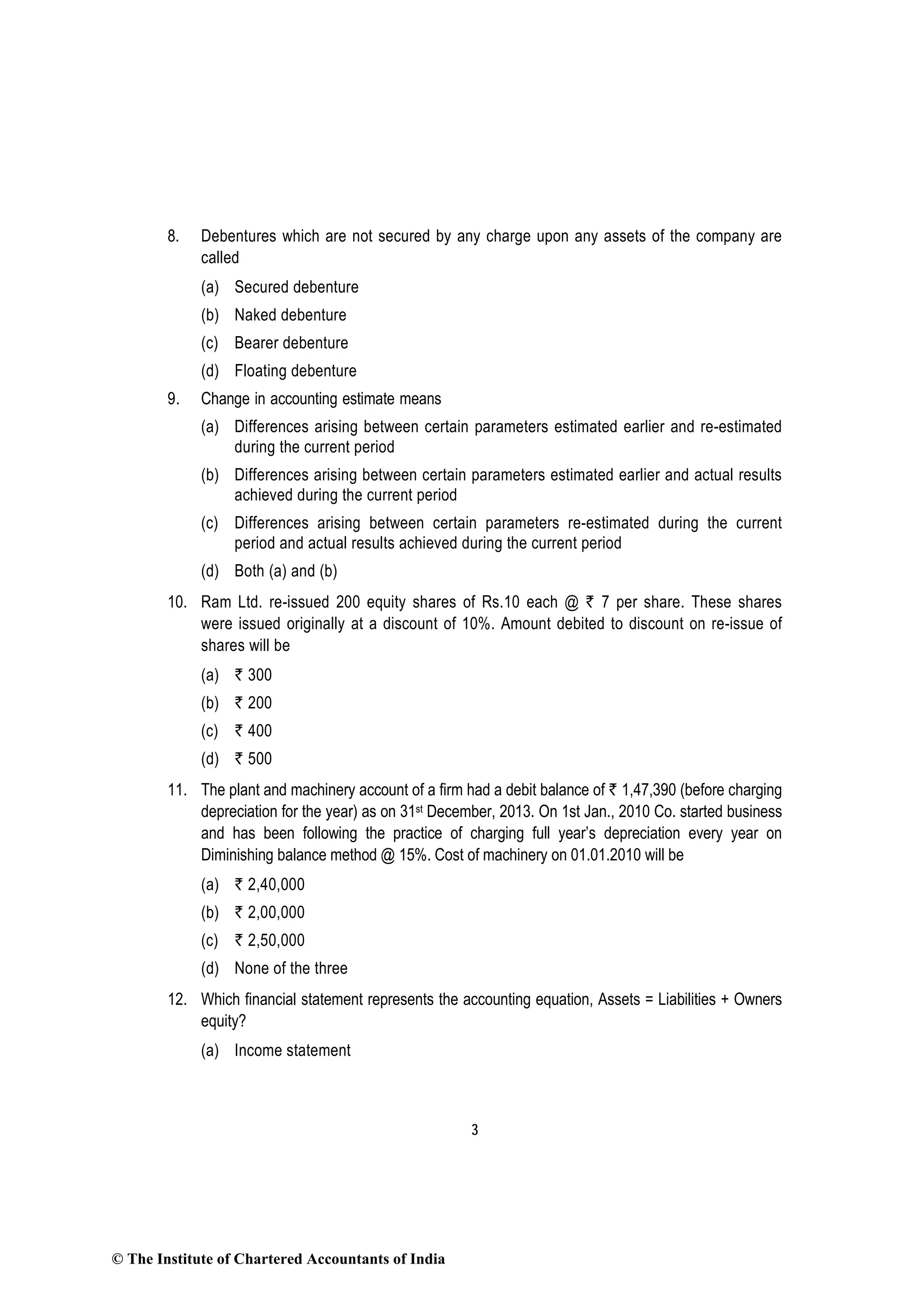 3
8. Debentures which are not secured by any charge upon any assets of the company are
called
(a) Secured debenture
(b) Naked debenture
(c) Bearer debenture
(d) Floating debenture
9. Change in accounting estimate means
(a) Differences arising between certain parameters estimated earlier and re-estimated
during the current period
(b) Differences arising between certain parameters estimated earlier and actual results
achieved during the current period
(c) Differences arising between certain parameters re-estimated during the current
period and actual results achieved during the current period
(d) Both (a) and (b)
10. Ram Ltd. re-issued 200 equity shares of Rs.10 each @ ` 7 per share. These shares
were issued originally at a discount of 10%. Amount debited to discount on re-issue of
shares will be
(a) ` 300
(b) ` 200
(c) ` 400
(d) ` 500
11. The plant and machinery account of a firm had a debit balance of ` 1,47,390 (before charging
depreciation for the year) as on 31st December, 2013. On 1st Jan., 2010 Co. started business
and has been following the practice of charging full year’s depreciation every year on
Diminishing balance method @ 15%. Cost of machinery on 01.01.2010 will be
(a) ` 2,40,000
(b) ` 2,00,000
(c) ` 2,50,000
(d) None of the three
12. Which financial statement represents the accounting equation, Assets = Liabilities + Owners
equity?
(a) Income statement
© The Institute of Chartered Accountants of India
 