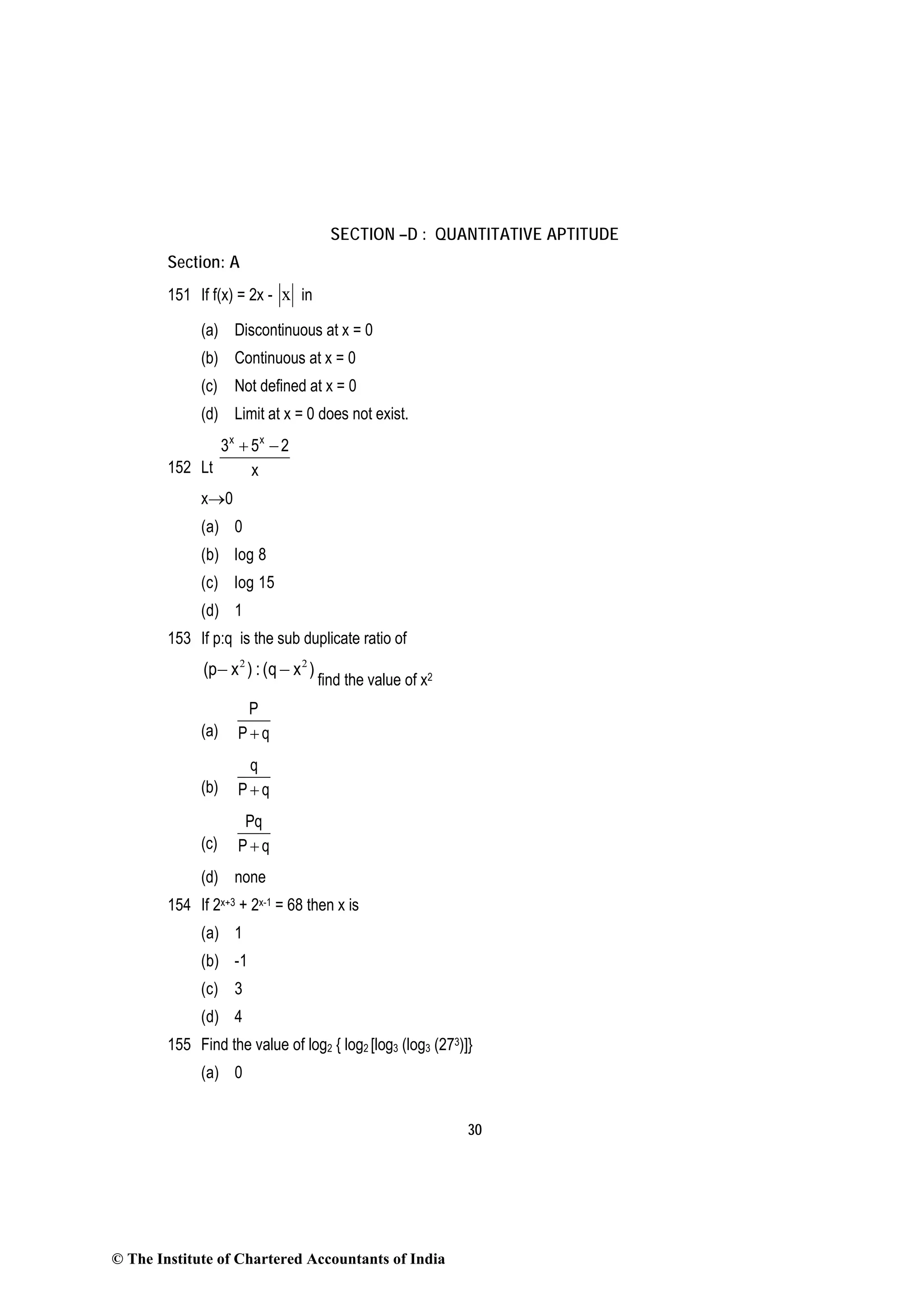 30
SECTION –D : QUANTITATIVE APTITUDE
Section: A
151 If f(x) = 2x - x in
(a) Discontinuous at x = 0
(b) Continuous at x = 0
(c) Not defined at x = 0
(d) Limit at x = 0 does not exist.
152 Lt
x x
3 5 2
x
+ −
x→0
(a) 0
(b) log 8
(c) log 15
(d) 1
153 If p:q is the sub duplicate ratio of
2 2
(p x ) : (q x )− −
find the value of x2
(a)
P
P q+
(b)
q
P q+
(c)
Pq
P q+
(d) none
154 If 2x+3 + 2x-1 = 68 then x is
(a) 1
(b) -1
(c) 3
(d) 4
155 Find the value of log2 { log2 [log3 (log3 (273)]}
(a) 0
© The Institute of Chartered Accountants of India
 