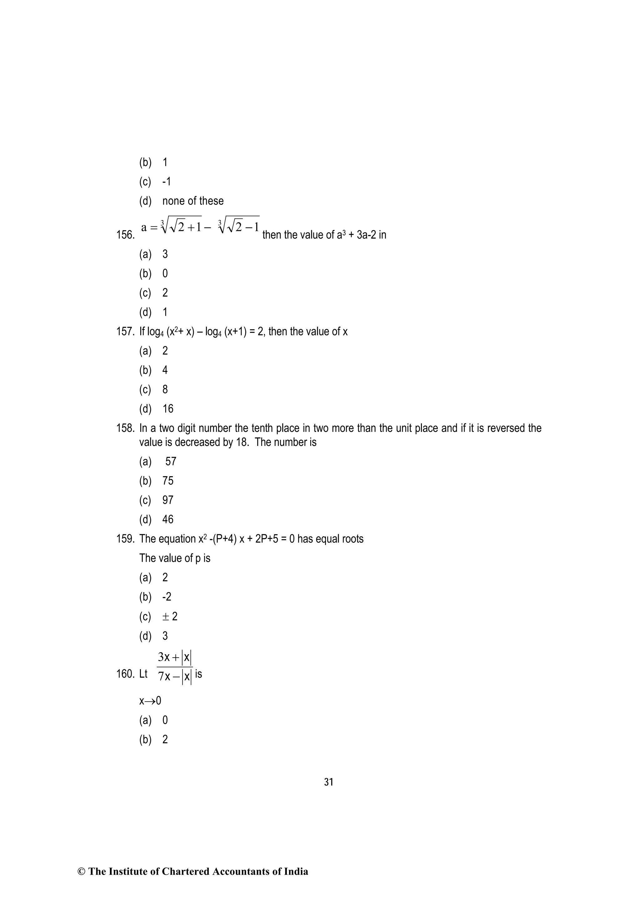 31
(b) 1
(c) -1
(d) none of these
156.
−+= 3
12a 3
12 −
then the value of a3 + 3a-2 in
(a) 3
(b) 0
(c) 2
(d) 1
157. If log4 (x2+ x) – log4 (x+1) = 2, then the value of x
(a) 2
(b) 4
(c) 8
(d) 16
158. In a two digit number the tenth place in two more than the unit place and if it is reversed the
value is decreased by 18. The number is
(a) 57
(b) 75
(c) 97
(d) 46
159. The equation x2 -(P+4) x + 2P+5 = 0 has equal roots
The value of p is
(a) 2
(b) -2
(c) ± 2
(d) 3
160. Lt
3
7
x x
x x
+
− is
x→0
(a) 0
(b) 2
© The Institute of Chartered Accountants of India
 