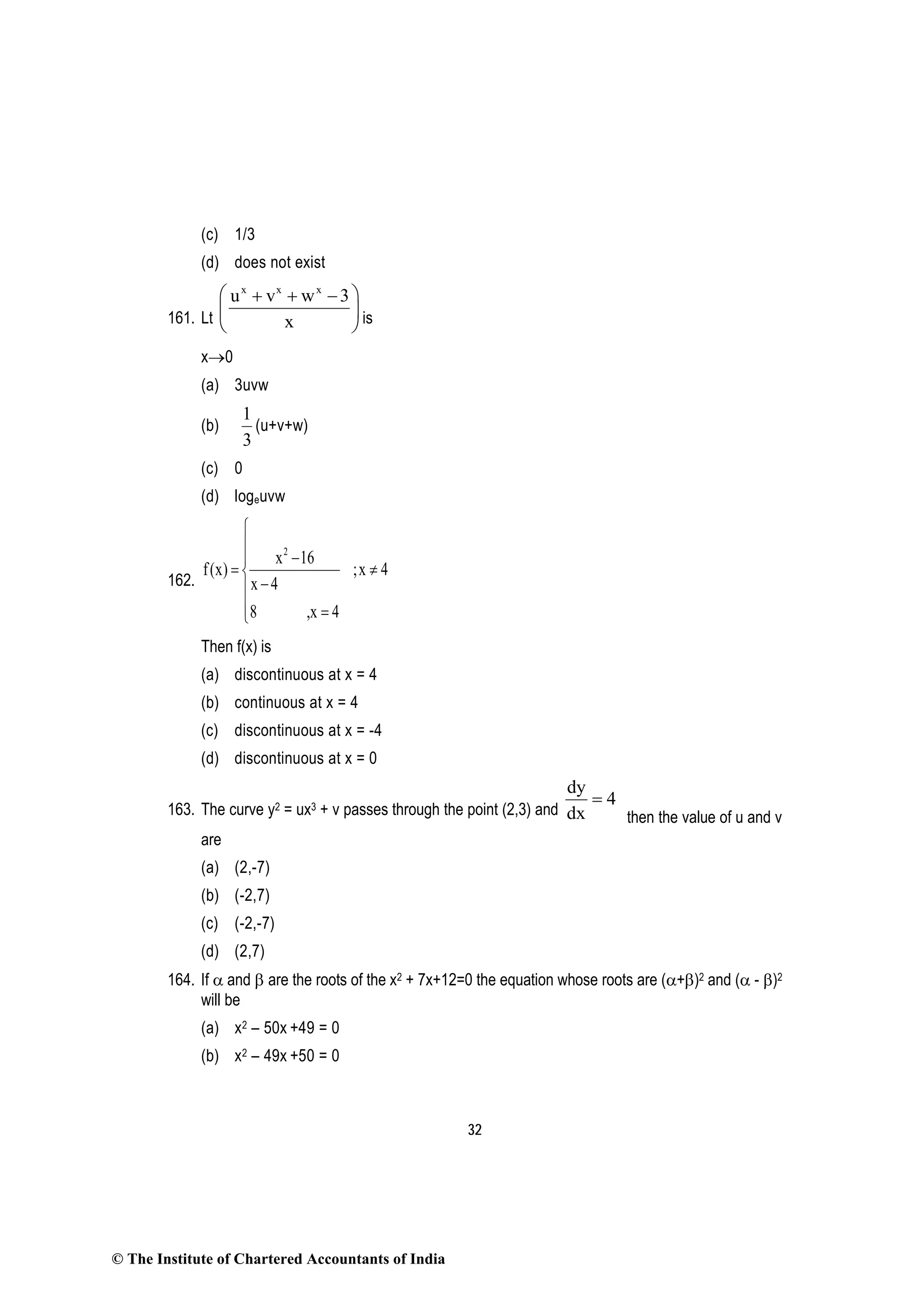 32
(c) 1/3
(d) does not exist
161. Lt
x x x
u v w 3
x
 + + −
 
  is
x→0
(a) 3uvw
(b)
3
1
(u+v+w)
(c) 0
(d) logeuvw
162.
2
x 16
f(x) ;x 4
x 4
8 ,x 4


−
= ≠
−
 =
Then f(x) is
(a) discontinuous at x = 4
(b) continuous at x = 4
(c) discontinuous at x = -4
(d) discontinuous at x = 0
163. The curve y2 = ux3 + v passes through the point (2,3) and
dy
4
dx
=
then the value of u and v
are
(a) (2,-7)
(b) (-2,7)
(c) (-2,-7)
(d) (2,7)
164. If α and β are the roots of the x2 + 7x+12=0 the equation whose roots are (α+β)2 and (α - β)2
will be
(a) x2 – 50x +49 = 0
(b) x2 – 49x +50 = 0
© The Institute of Chartered Accountants of India
 