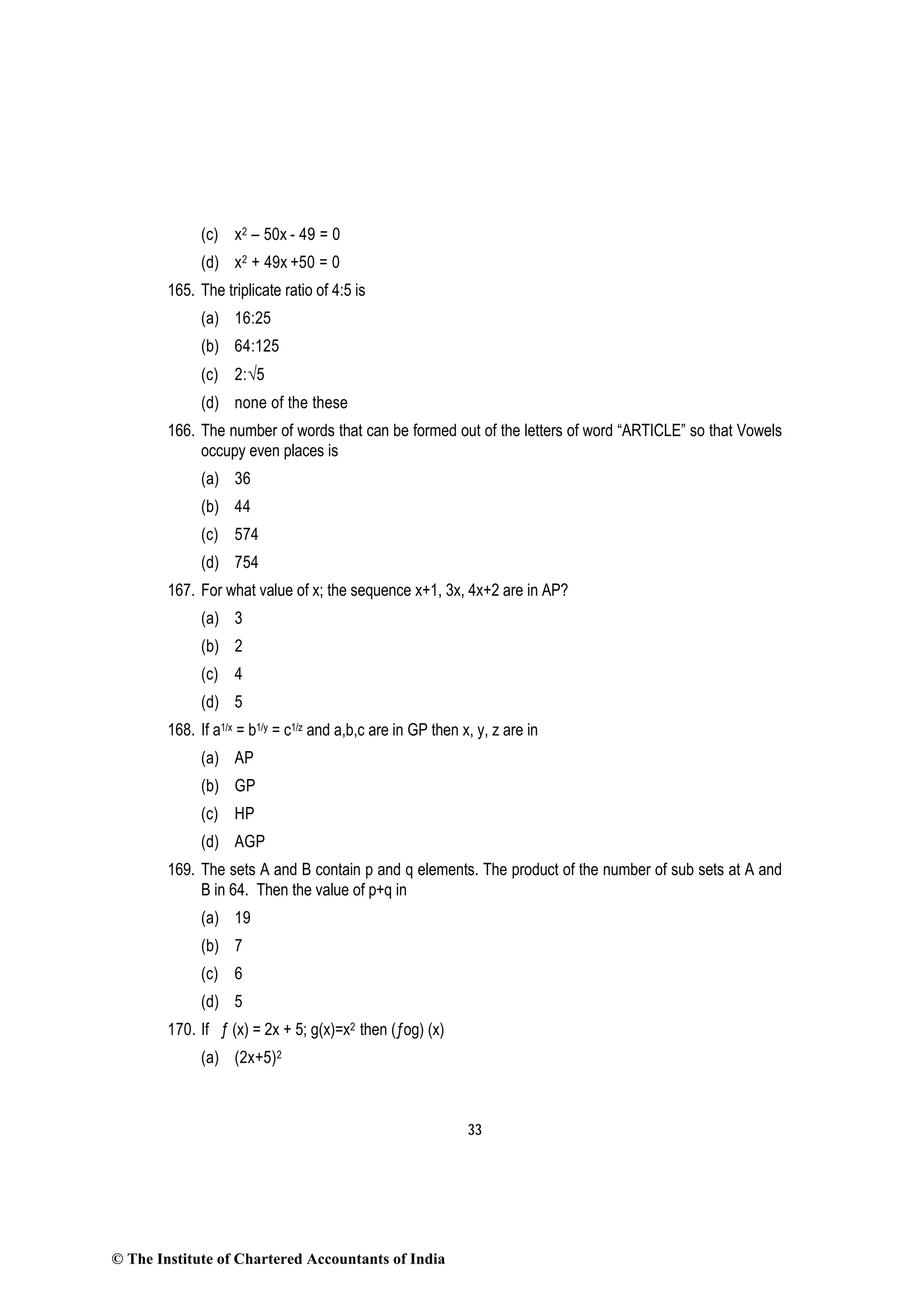33
(c) x2 – 50x - 49 = 0
(d) x2 + 49x +50 = 0
165. The triplicate ratio of 4:5 is
(a) 16:25
(b) 64:125
(c) 2:√5
(d) none of the these
166. The number of words that can be formed out of the letters of word “ARTICLE” so that Vowels
occupy even places is
(a) 36
(b) 44
(c) 574
(d) 754
167. For what value of x; the sequence x+1, 3x, 4x+2 are in AP?
(a) 3
(b) 2
(c) 4
(d) 5
168. If a1/x = b1/y = c1/z and a,b,c are in GP then x, y, z are in
(a) AP
(b) GP
(c) HP
(d) AGP
169. The sets A and B contain p and q elements. The product of the number of sub sets at A and
B in 64. Then the value of p+q in
(a) 19
(b) 7
(c) 6
(d) 5
170. If ƒ (x) = 2x + 5; g(x)=x2 then (ƒog) (x)
(a) (2x+5)2
© The Institute of Chartered Accountants of India
 