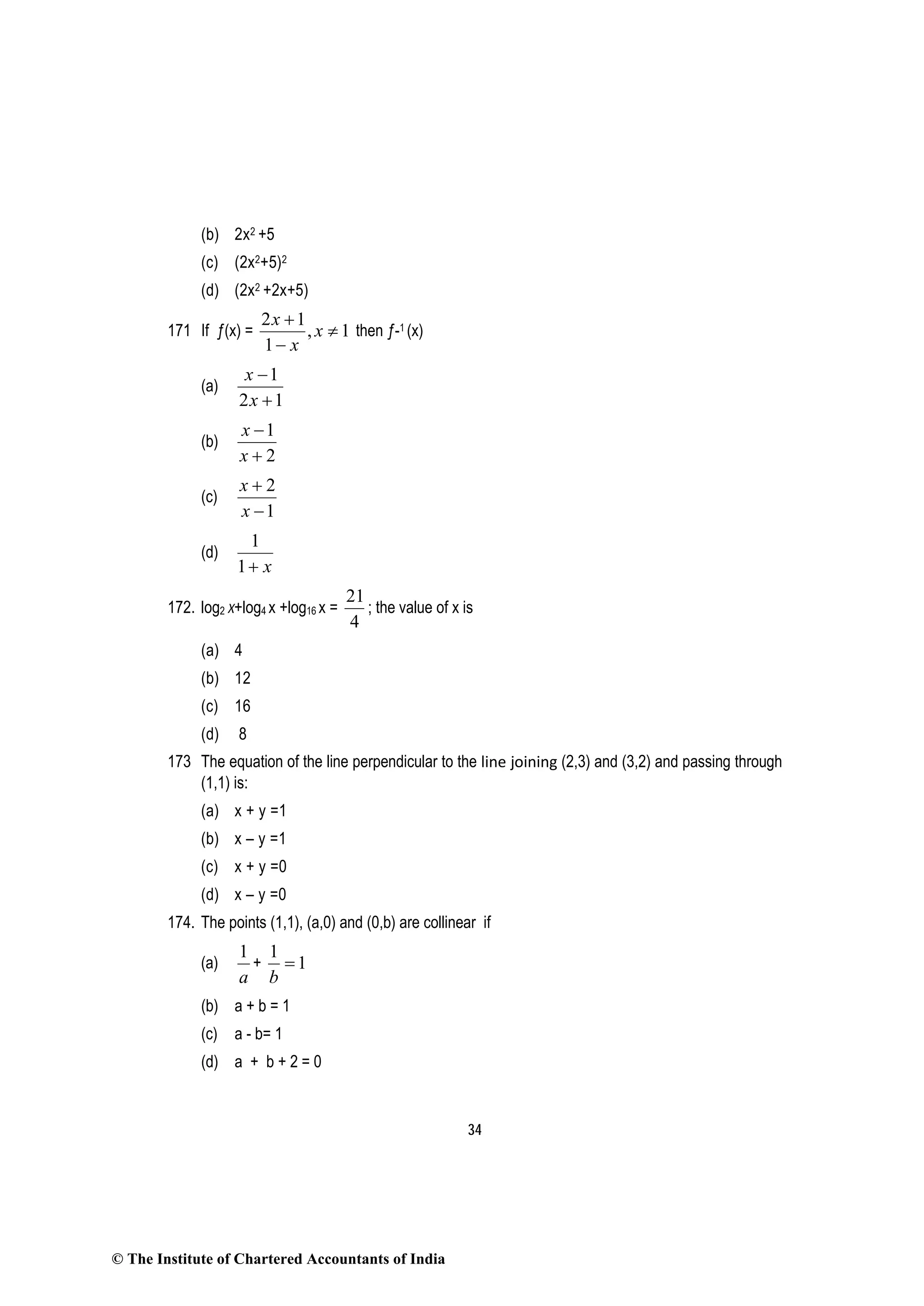 34
(b) 2x2 +5
(c) (2x2+5)2
(d) (2x2 +2x+5)
171 If ƒ(x) = 1,
1
12
≠
−
+
x
x
x
then ƒ-1 (x)
(a)
12
1
+
−
x
x
(b)
2
1
+
−
x
x
(c)
1
2
−
+
x
x
(d)
x+1
1
172. log2 x+log4 x +log16 x =
4
21
; the value of x is
(a) 4
(b) 12
(c) 16
(d) 8
173 The equation of the line perpendicular to the line joining (2,3) and (3,2) and passing through
(1,1) is:
(a) x + y =1
(b) x – y =1
(c) x + y =0
(d) x – y =0
174. The points (1,1), (a,0) and (0,b) are collinear if
(a)
a
1
+ 1
1
=
b
(b) a + b = 1
(c) a - b= 1
(d) a + b + 2 = 0
© The Institute of Chartered Accountants of India
 