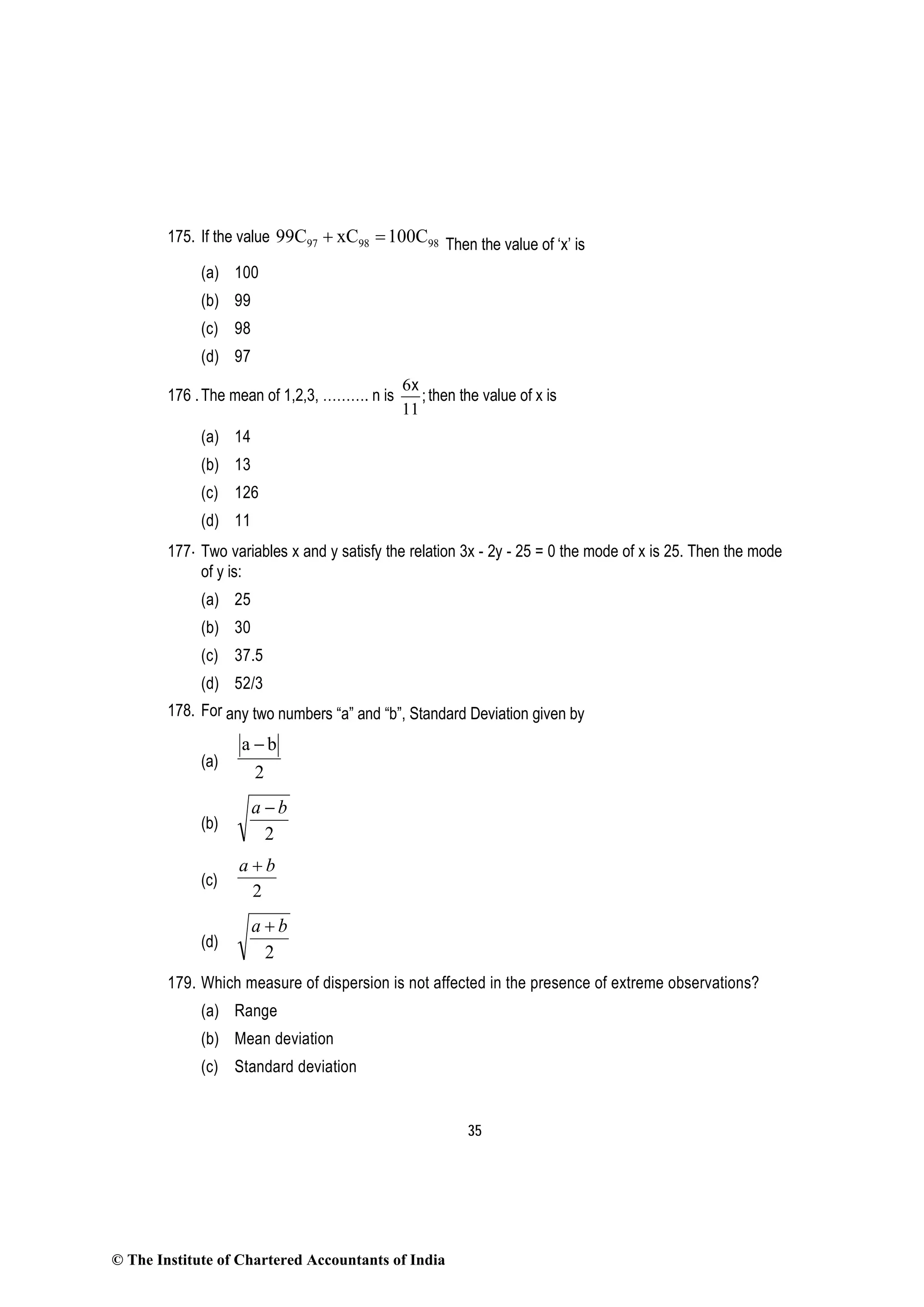 35
175. If the value 97 98 9899C xC 100C+ = Then the value of ‘x’ is
(a) 100
(b) 99
(c) 98
(d) 97
176 .The mean of 1,2,3, ………. n is
6
11
x
;then the value of x is
(a) 14
(b) 13
(c) 126
(d) 11
177. Two variables x and y satisfy the relation 3x - 2y - 25 = 0 the mode of x is 25. Then the mode
of y is:
(a) 25
(b) 30
(c) 37.5
(d) 52/3
178. For any two numbers “a” and “b”, Standard Deviation given by
(a)
a b
2
−
(b)
2
ba −
(c)
2
ba +
(d)
2
ba +
179. Which measure of dispersion is not affected in the presence of extreme observations?
(a) Range
(b) Mean deviation
(c) Standard deviation
© The Institute of Chartered Accountants of India
 