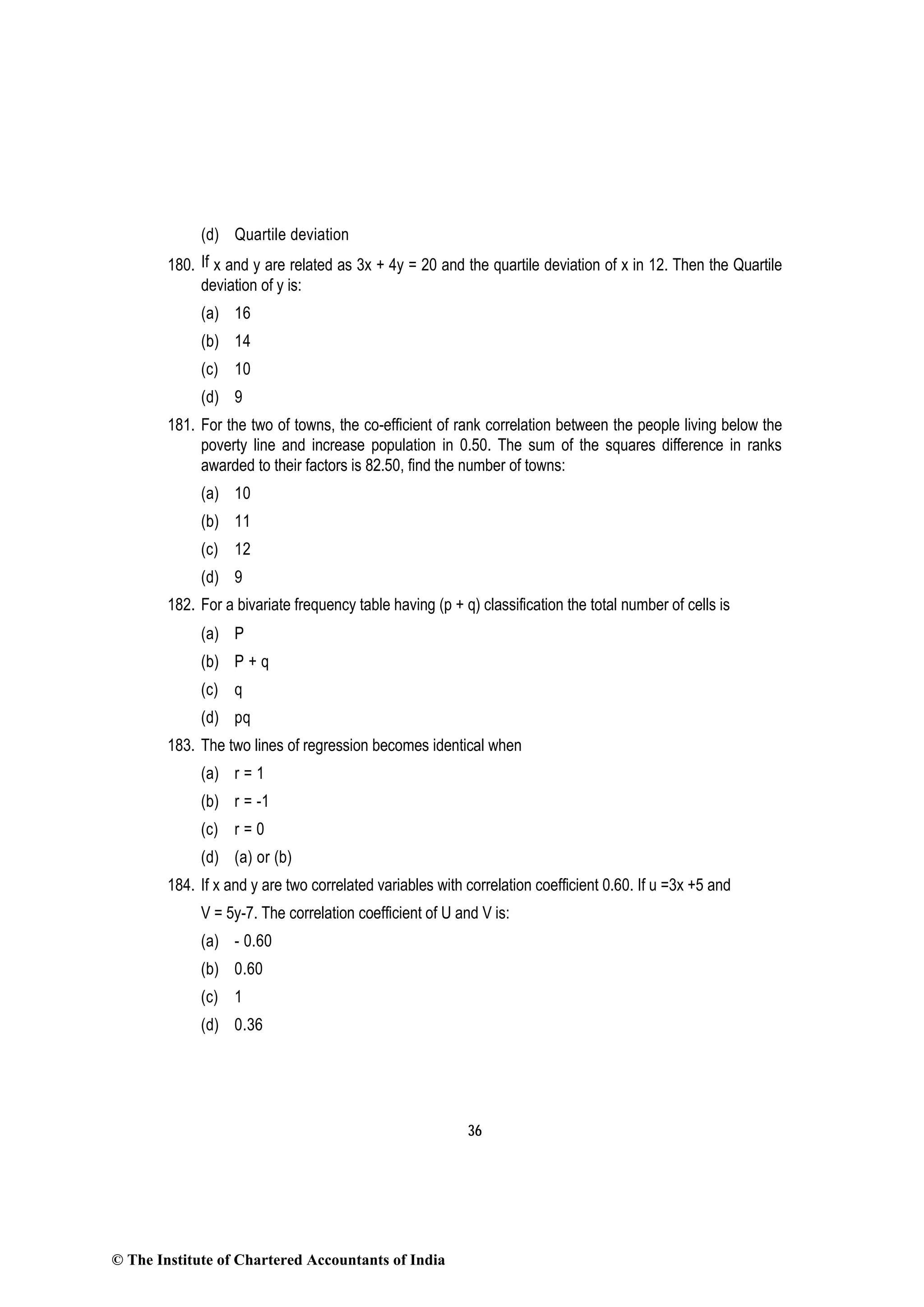 36
(d) Quartile deviation
180. If x and y are related as 3x + 4y = 20 and the quartile deviation of x in 12. Then the Quartile
deviation of y is:
(a) 16
(b) 14
(c) 10
(d) 9
181. For the two of towns, the co-efficient of rank correlation between the people living below the
poverty line and increase population in 0.50. The sum of the squares difference in ranks
awarded to their factors is 82.50, find the number of towns:
(a) 10
(b) 11
(c) 12
(d) 9
182. For a bivariate frequency table having (p + q) classification the total number of cells is
(a) P
(b) P + q
(c) q
(d) pq
183. The two lines of regression becomes identical when
(a) r = 1
(b) r = -1
(c) r = 0
(d) (a) or (b)
184. If x and y are two correlated variables with correlation coefficient 0.60. If u =3x +5 and
V = 5y-7. The correlation coefficient of U and V is:
(a) - 0.60
(b) 0.60
(c) 1
(d) 0.36
© The Institute of Chartered Accountants of India
 