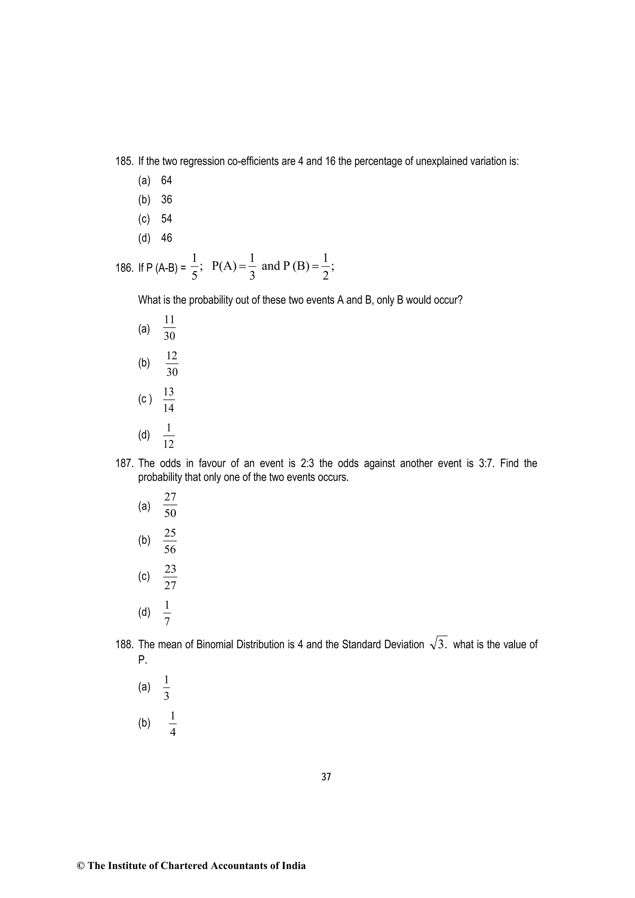 37
185. If the two regression co-efficients are 4 and 16 the percentage of unexplained variation is:
(a) 64
(b) 36
(c) 54
(d) 46
186. If P (A-B) = ;
2
1
(B)Pand
3
1
P(A);
5
1
==
What is the probability out of these two events A and B, only B would occur?
(a)
11
30
(b)
12
30
(c )
13
14
(d)
1
12
187. The odds in favour of an event is 2:3 the odds against another event is 3:7. Find the
probability that only one of the two events occurs.
(a)
27
50
(b)
25
56
(c)
23
27
(d)
1
7
188. The mean of Binomial Distribution is 4 and the Standard Deviation .3 what is the value of
P.
(a)
1
3
(b)
1
4
© The Institute of Chartered Accountants of India
 