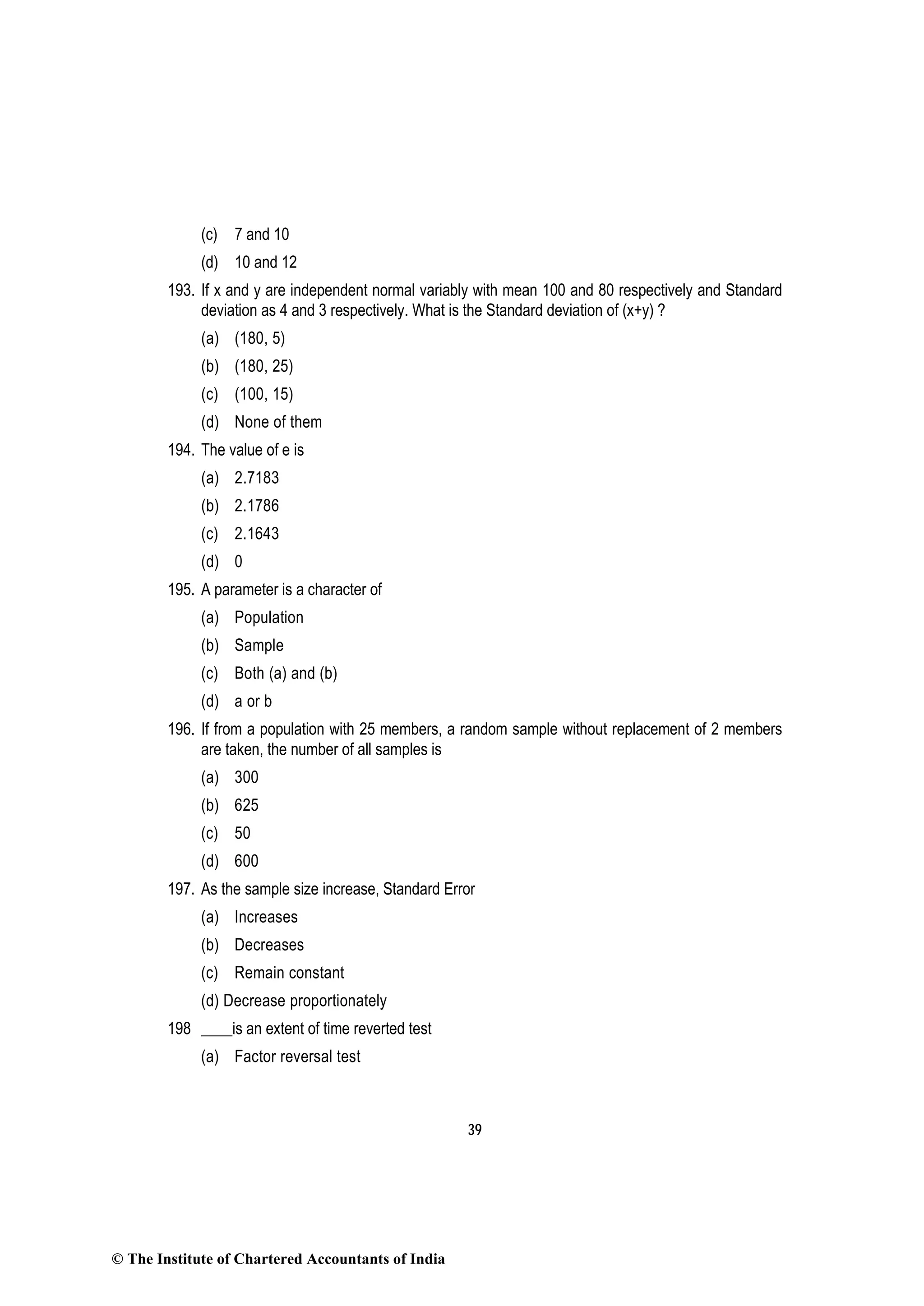 39
(c) 7 and 10
(d) 10 and 12
193. If x and y are independent normal variably with mean 100 and 80 respectively and Standard
deviation as 4 and 3 respectively. What is the Standard deviation of (x+y) ?
(a) (180, 5)
(b) (180, 25)
(c) (100, 15)
(d) None of them
194. The value of e is
(a) 2.7183
(b) 2.1786
(c) 2.1643
(d) 0
195. A parameter is a character of
(a) Population
(b) Sample
(c) Both (a) and (b)
(d) a or b
196. If from a population with 25 members, a random sample without replacement of 2 members
are taken, the number of all samples is
(a) 300
(b) 625
(c) 50
(d) 600
197. As the sample size increase, Standard Error
(a) Increases
(b) Decreases
(c) Remain constant
(d) Decrease proportionately
198 ____is an extent of time reverted test
(a) Factor reversal test
© The Institute of Chartered Accountants of India
 