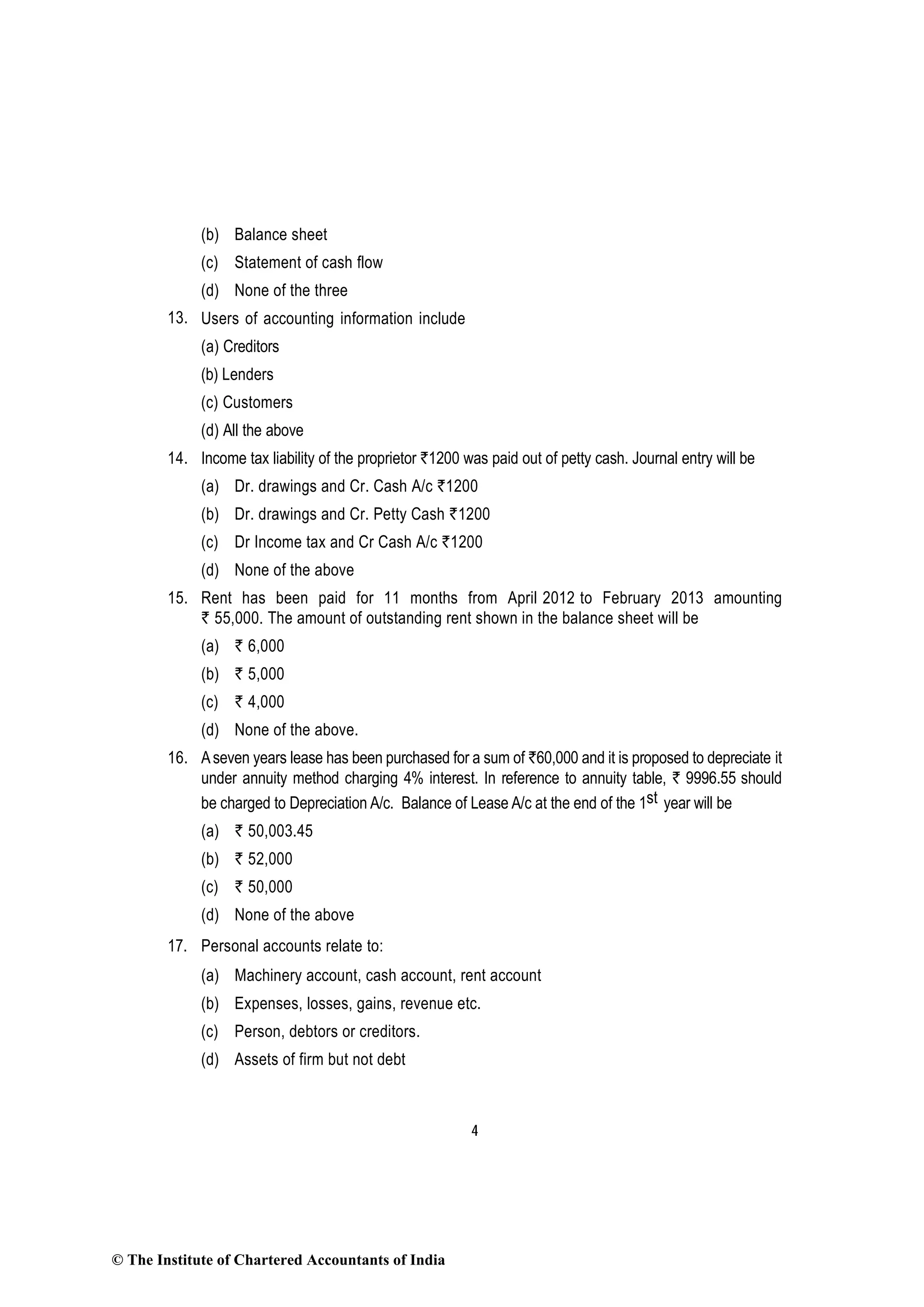 4
(b) Balance sheet
(c) Statement of cash flow
(d) None of the three
13. Users of accounting information include
(a) Creditors
(b) Lenders
(c) Customers
(d) All the above
14. Income tax liability of the proprietor `1200 was paid out of petty cash. Journal entry will be
(a) Dr. drawings and Cr. Cash A/c `1200
(b) Dr. drawings and Cr. Petty Cash `1200
(c) Dr Income tax and Cr Cash A/c `1200
(d) None of the above
15. Rent has been paid for 11 months from April 2012 to February 2013 amounting
` 55,000. The amount of outstanding rent shown in the balance sheet will be
(a) ` 6,000
(b) ` 5,000
(c) ` 4,000
(d) None of the above.
16. Aseven years lease has been purchased for a sum of `60,000 and it is proposed to depreciate it
under annuity method charging 4% interest. In reference to annuity table, ` 9996.55 should
be charged to Depreciation A/c. Balance of Lease A/c at the end of the 1st year will be
(a) ` 50,003.45
(b) ` 52,000
(c) ` 50,000
(d) None of the above
17. Personal accounts relate to:
(a) Machinery account, cash account, rent account
(b) Expenses, losses, gains, revenue etc.
(c) Person, debtors or creditors.
(d) Assets of firm but not debt
© The Institute of Chartered Accountants of India
 