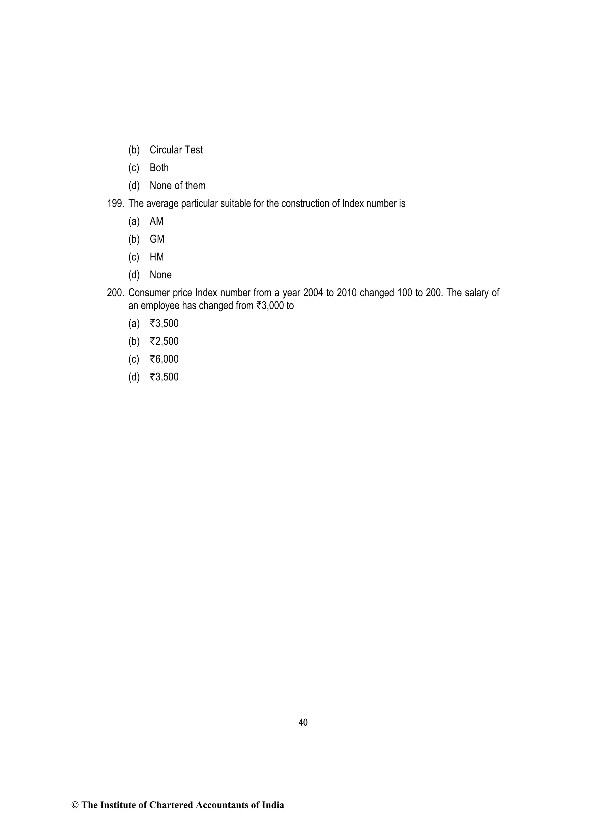 40
(b) Circular Test
(c) Both
(d) None of them
199. The average particular suitable for the construction of Index number is
(a) AM
(b) GM
(c) HM
(d) None
200. Consumer price Index number from a year 2004 to 2010 changed 100 to 200. The salary of
an employee has changed from `3,000 to
(a) `3,500
(b) `2,500
(c) `6,000
(d) `3,500
© The Institute of Chartered Accountants of India
 