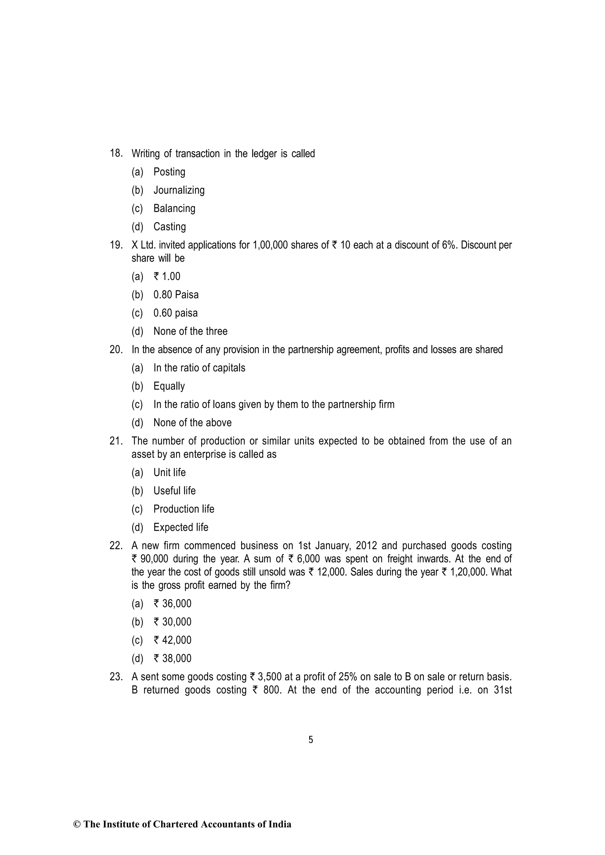 5
18. Writing of transaction in the ledger is called
(a) Posting
(b) Journalizing
(c) Balancing
(d) Casting
19. X Ltd. invited applications for 1,00,000 shares of ` 10 each at a discount of 6%. Discount per
share will be
(a) ` 1.00
(b) 0.80 Paisa
(c) 0.60 paisa
(d) None of the three
20. In the absence of any provision in the partnership agreement, profits and losses are shared
(a) In the ratio of capitals
(b) Equally
(c) In the ratio of loans given by them to the partnership firm
(d) None of the above
21. The number of production or similar units expected to be obtained from the use of an
asset by an enterprise is called as
(a) Unit life
(b) Useful life
(c) Production life
(d) Expected life
22. A new firm commenced business on 1st January, 2012 and purchased goods costing
` 90,000 during the year. A sum of ` 6,000 was spent on freight inwards. At the end of
the year the cost of goods still unsold was ` 12,000. Sales during the year ` 1,20,000. What
is the gross profit earned by the firm?
(a) ` 36,000
(b) ` 30,000
(c) ` 42,000
(d) ` 38,000
23. A sent some goods costing ` 3,500 at a profit of 25% on sale to B on sale or return basis.
B returned goods costing ` 800. At the end of the accounting period i.e. on 31st
© The Institute of Chartered Accountants of India
 