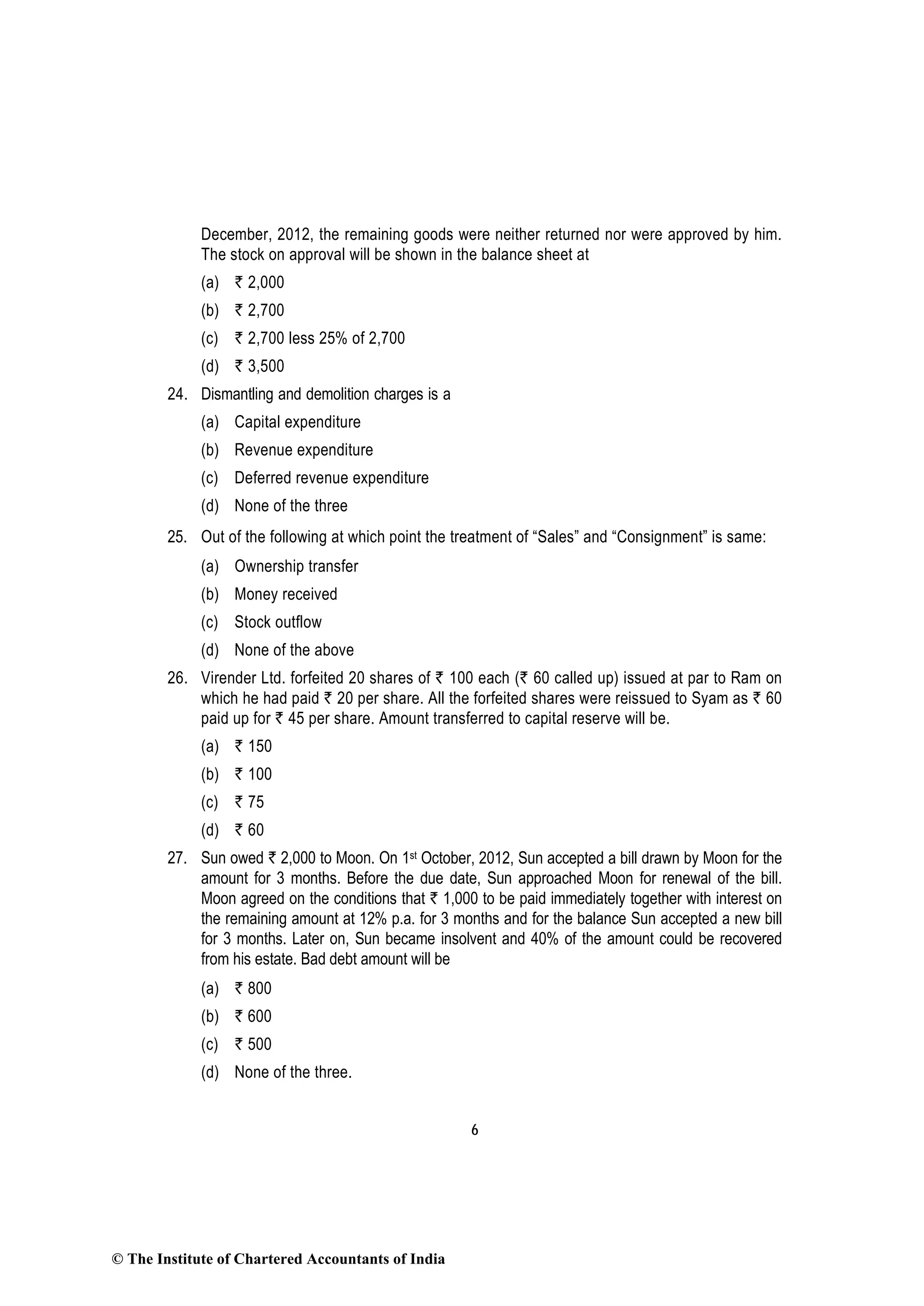 6
December, 2012, the remaining goods were neither returned nor were approved by him.
The stock on approval will be shown in the balance sheet at
(a) ` 2,000
(b) ` 2,700
(c) ` 2,700 less 25% of 2,700
(d) ` 3,500
24. Dismantling and demolition charges is a
(a) Capital expenditure
(b) Revenue expenditure
(c) Deferred revenue expenditure
(d) None of the three
25. Out of the following at which point the treatment of “Sales” and “Consignment” is same:
(a) Ownership transfer
(b) Money received
(c) Stock outflow
(d) None of the above
26. Virender Ltd. forfeited 20 shares of ` 100 each (` 60 called up) issued at par to Ram on
which he had paid ` 20 per share. All the forfeited shares were reissued to Syam as ` 60
paid up for ` 45 per share. Amount transferred to capital reserve will be.
(a) ` 150
(b) ` 100
(c) ` 75
(d) ` 60
27. Sun owed ` 2,000 to Moon. On 1st October, 2012, Sun accepted a bill drawn by Moon for the
amount for 3 months. Before the due date, Sun approached Moon for renewal of the bill.
Moon agreed on the conditions that ` 1,000 to be paid immediately together with interest on
the remaining amount at 12% p.a. for 3 months and for the balance Sun accepted a new bill
for 3 months. Later on, Sun became insolvent and 40% of the amount could be recovered
from his estate. Bad debt amount will be
(a) ` 800
(b) ` 600
(c) ` 500
(d) None of the three.
© The Institute of Chartered Accountants of India
 