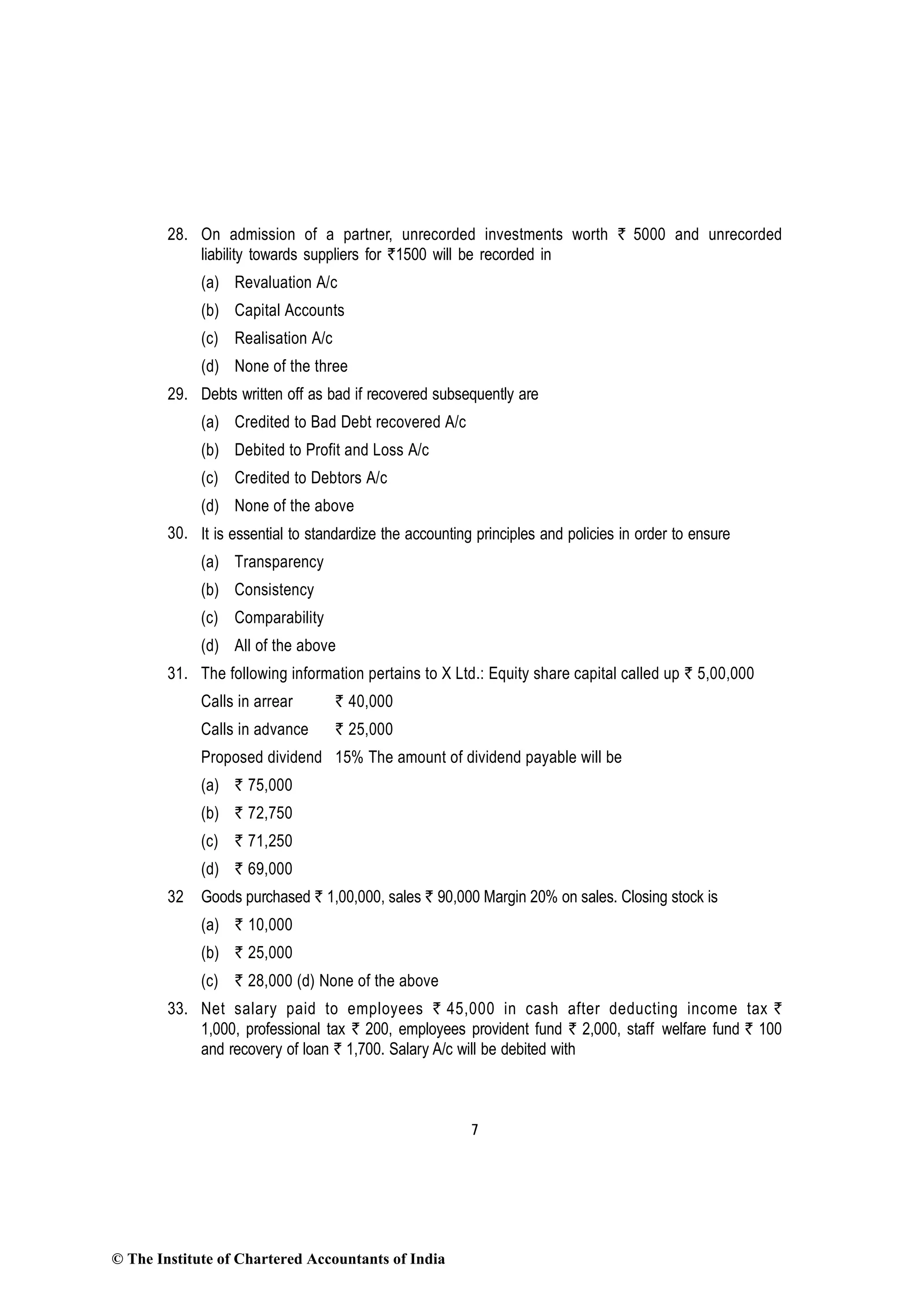 7
28. On admission of a partner, unrecorded investments worth ` 5000 and unrecorded
liability towards suppliers for `1500 will be recorded in
(a) Revaluation A/c
(b) Capital Accounts
(c) Realisation A/c
(d) None of the three
29. Debts written off as bad if recovered subsequently are
(a) Credited to Bad Debt recovered A/c
(b) Debited to Profit and Loss A/c
(c) Credited to Debtors A/c
(d) None of the above
30. It is essential to standardize the accounting principles and policies in order to ensure
(a) Transparency
(b) Consistency
(c) Comparability
(d) All of the above
31. The following information pertains to X Ltd.: Equity share capital called up ` 5,00,000
Calls in arrear ` 40,000
Calls in advance ` 25,000
Proposed dividend 15% The amount of dividend payable will be
(a) ` 75,000
(b) ` 72,750
(c) ` 71,250
(d) ` 69,000
32 Goods purchased ` 1,00,000, sales ` 90,000 Margin 20% on sales. Closing stock is
(a) ` 10,000
(b) ` 25,000
(c) ` 28,000 (d) None of the above
33. Net salary paid to employees ` 45,000 in cash after deducting income tax `
1,000, professional tax ` 200, employees provident fund ` 2,000, staff welfare fund ` 100
and recovery of loan ` 1,700. Salary A/c will be debited with
© The Institute of Chartered Accountants of India
 