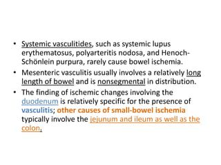 • Systemic vasculitides, such as systemic lupus 
erythematosus, polyarteritis nodosa, and Henoch- 
Schönlein purpura, rarely cause bowel ischemia. 
• Mesenteric vasculitis usually involves a relatively long 
length of bowel and is nonsegmental in distribution. 
• The finding of ischemic changes involving the 
duodenum is relatively specific for the presence of 
vasculitis; other causes of small-bowel ischemia 
typically involve the jejunum and ileum as well as the 
colon. 
 
