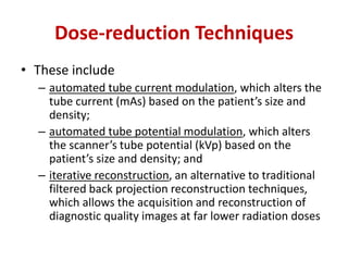 Dose-reduction Techniques 
• These include 
– automated tube current modulation, which alters the 
tube current (mAs) based on the patient’s size and 
density; 
– automated tube potential modulation, which alters 
the scanner’s tube potential (kVp) based on the 
patient’s size and density; and 
– iterative reconstruction, an alternative to traditional 
filtered back projection reconstruction techniques, 
which allows the acquisition and reconstruction of 
diagnostic quality images at far lower radiation doses 
 