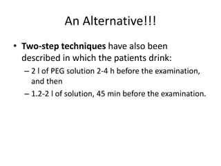 An Alternative!!! 
• Two-step techniques have also been 
described in which the patients drink: 
– 2 l of PEG solution 2-4 h before the examination, 
and then 
– 1.2-2 l of solution, 45 min before the examination. 
 
