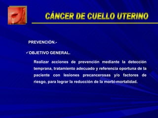 OBJETIVO GENERAL. Realizar acciones de prevención mediante la detección temprana, tratamiento adecuado y referencia oportuna de la paciente con lesiones precancerosas y/o factores de riesgo, para lograr la reducción de la morbi-mortalidad. PREVENCIÓN.- CÁNCER DE CUELLO UTERINO 