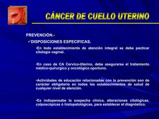 DISPOSICIONES ESPECIFICAS. En todo establecimiento de atención integral se debe pacticar citología vaginal. En caso de CA Cervico-Uterino, debe asegurarse el tratamiento médico-quirurgico y oncológico oportuno. Actividades de educación relacionadas con la prevención son de carácter obligatorio en todos los establecimientos de salud de cualquier nivel de atención. Es indispensabe la sospecha clínica, alteraciones citológicas, colposcópicas ó histopatológicas, para establecer el diagnóstico.  PREVENCIÓN.- CÁNCER DE CUELLO UTERINO 