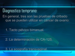 Diagnostico temprano: En general, tres son las pruebas de cribado que se pueden utilizar en cáncer de ovario: 1. Tacto pélvico bimanual. 2. La determinación de CA-125. 3. La ecografía transvaginal. 