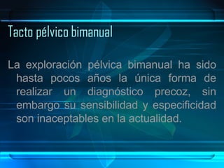 Tacto pélvico bimanual La exploración pélvica bimanual ha sido hasta pocos años la única forma de realizar un diagnóstico precoz, sin embargo su sensibilidad y especificidad son inaceptables en la actualidad.  