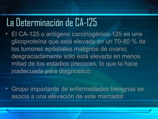   La Determinación de CA-125 El CA-125 o antígeno carcinogénico 125 es una glicoproteína que está elevada en un 70-80 % de los tumores epiteliales malignos de ovario; desgraciadamente sólo está elevada en menos mitad de los estadios precoces, lo que la hace inadecuada para diagnostico.  Grupo importante de enfermedades benignas se asocia a una elevación de este marcador.  