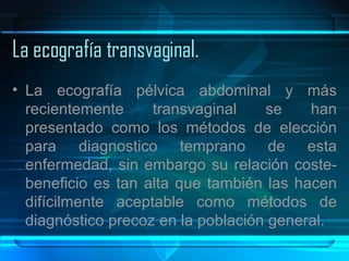 La ecografía transvaginal. La ecografía pélvica abdominal y más recientemente transvaginal se han presentado como los métodos de elección para diagnostico temprano de esta enfermedad, sin embargo su relación coste-beneficio es tan alta que también las hacen difícilmente aceptable como métodos de diagnóstico precoz en la población general.  