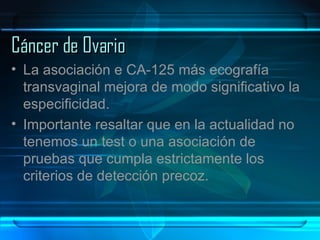 Cáncer de Ovario La asociación e CA-125 más ecografía transvaginal mejora de modo significativo la especificidad. Importante resaltar que en la actualidad no tenemos un test o una asociación de pruebas que cumpla estrictamente los criterios de detección precoz.  