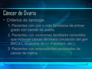 Cáncer de Ovario Criterios de tamizaje: 1. Pacientes con uno o más familiares de primer grado con cáncer de ovario. 2. Pacientes con síndromes familiares conocidos que incluyan cáncer de ovario (mutación del gen BRCA1, síndrome de Li- Fraumeni, etc.). 3. Pacientes con antecedentes personales de cáncer de mama. 
