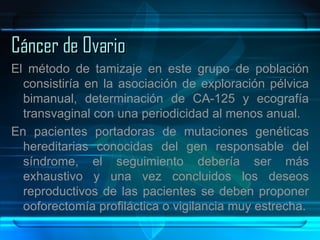Cáncer de Ovario El método de tamizaje en este grupo de población consistiría en la asociación de exploración pélvica bimanual, determinación de CA-125 y ecografía transvaginal con una periodicidad al menos anual. En pacientes portadoras de mutaciones genéticas hereditarias conocidas del gen responsable del síndrome, el seguimiento debería ser más exhaustivo y una vez concluidos los deseos reproductivos de las pacientes se deben proponer ooforectomía profiláctica o vigilancia muy estrecha. 