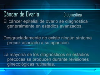 Cáncer de Ovario Diagnostico El cáncer epitelial de ovario se diagnostica generalmente en estadios avanzados.  Desgraciadamente no existe ningún síntoma precoz asociado a su aparición.  La mayoría de los diagnósticos en estadios precoces se producen durante revisiones ginecológicas rutinarias. 