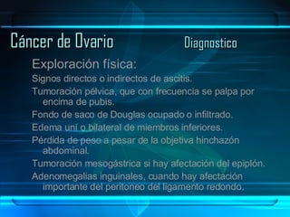Cáncer de Ovario Diagnostico Exploración física: Signos directos o indirectos de ascitis. Tumoración pélvica, que con frecuencia se palpa por encima de pubis. Fondo de saco de Douglas ocupado o infiltrado. Edema uní o bilateral de miembros inferiores. Pérdida de peso a pesar de la objetiva hinchazón abdominal. Tumoración mesogástrica si hay afectación del epiplón. Adenomegalias inguinales, cuando hay afectación importante del peritoneo del ligamento redondo. 
