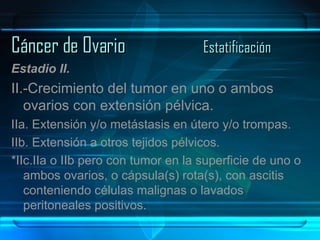 Cáncer de Ovario Estatificación Estadio II. II.-Crecimiento del tumor en uno o ambos ovarios con extensión pélvica. IIa. Extensión y/o metástasis en útero y/o trompas. IIb. Extensión a otros tejidos pélvicos. *IIc.IIa o IIb pero con tumor en la superficie de uno o ambos ovarios, o cápsula(s) rota(s), con ascitis conteniendo células malignas o lavados peritoneales positivos. 